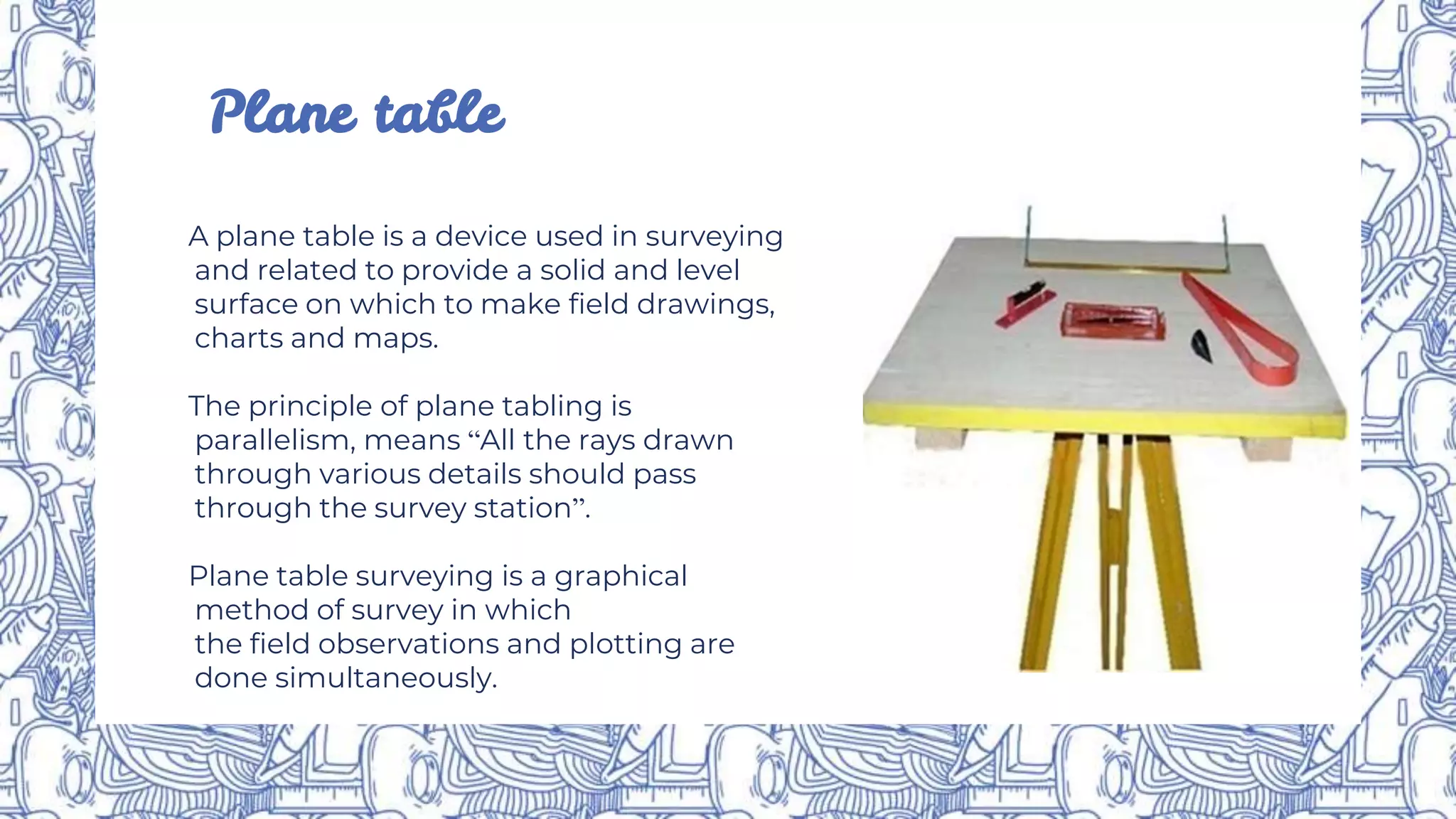 Plane table
A plane table is a device used in surveying
and related to provide a solid and level
surface on which to make field drawings,
charts and maps.
The principle of plane tabling is
parallelism, means “All the rays drawn
through various details should pass
through the survey station”.
Plane table surveying is a graphical
method of survey in which
the field observations and plotting are
done simultaneously.
 