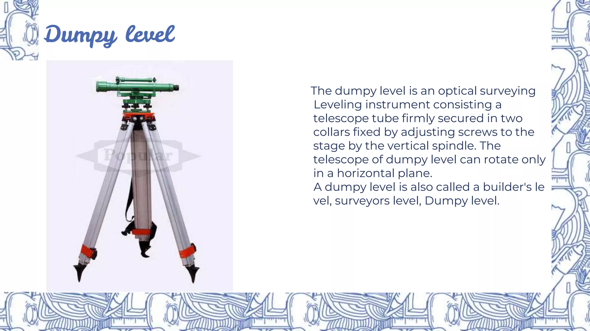 Dumpy level
The dumpy level is an optical surveying
Leveling instrument consisting a
telescope tube firmly secured in two
collars fixed by adjusting screws to the
stage by the vertical spindle. The
telescope of dumpy level can rotate only
in a horizontal plane.
A dumpy level is also called a builder's le
vel, surveyors level, Dumpy level.
 