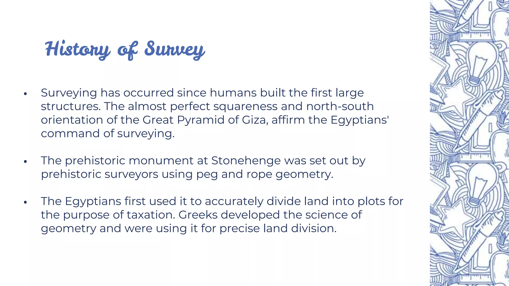 ⦁ Surveying has occurred since humans built the first large
structures. The almost perfect squareness and north-south
orientation of the Great Pyramid of Giza, affirm the Egyptians'
command of surveying.
⦁ The prehistoric monument at Stonehenge was set out by
prehistoric surveyors using peg and rope geometry.
⦁ The Egyptians first used it to accurately divide land into plots for
the purpose of taxation. Greeks developed the science of
geometry and were using it for precise land division.
History of Survey
 