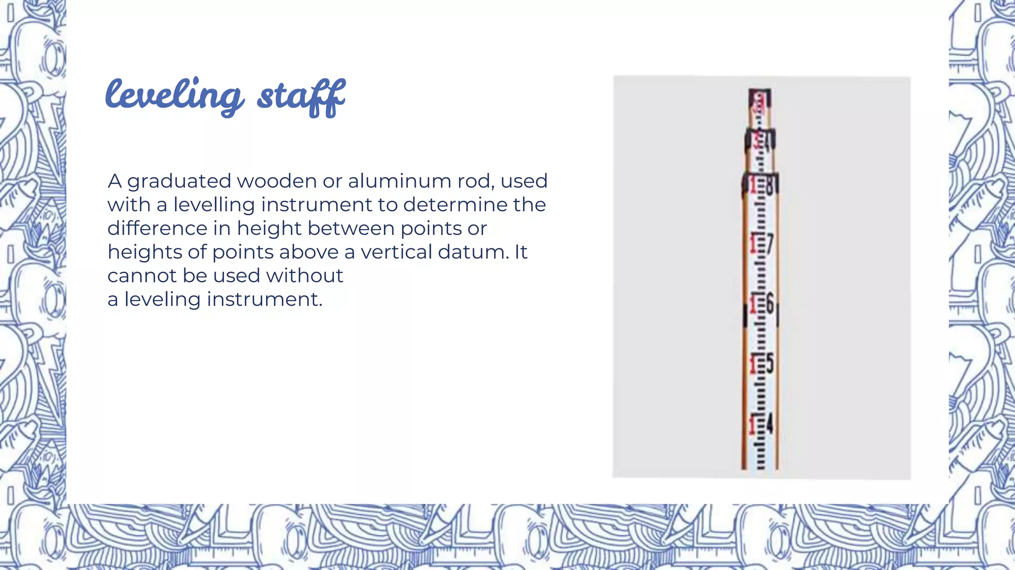leveling staff
A graduated wooden or aluminum rod, used
with a levelling instrument to determine the
difference in height between points or
heights of points above a vertical datum. It
cannot be used without
a leveling instrument.
 