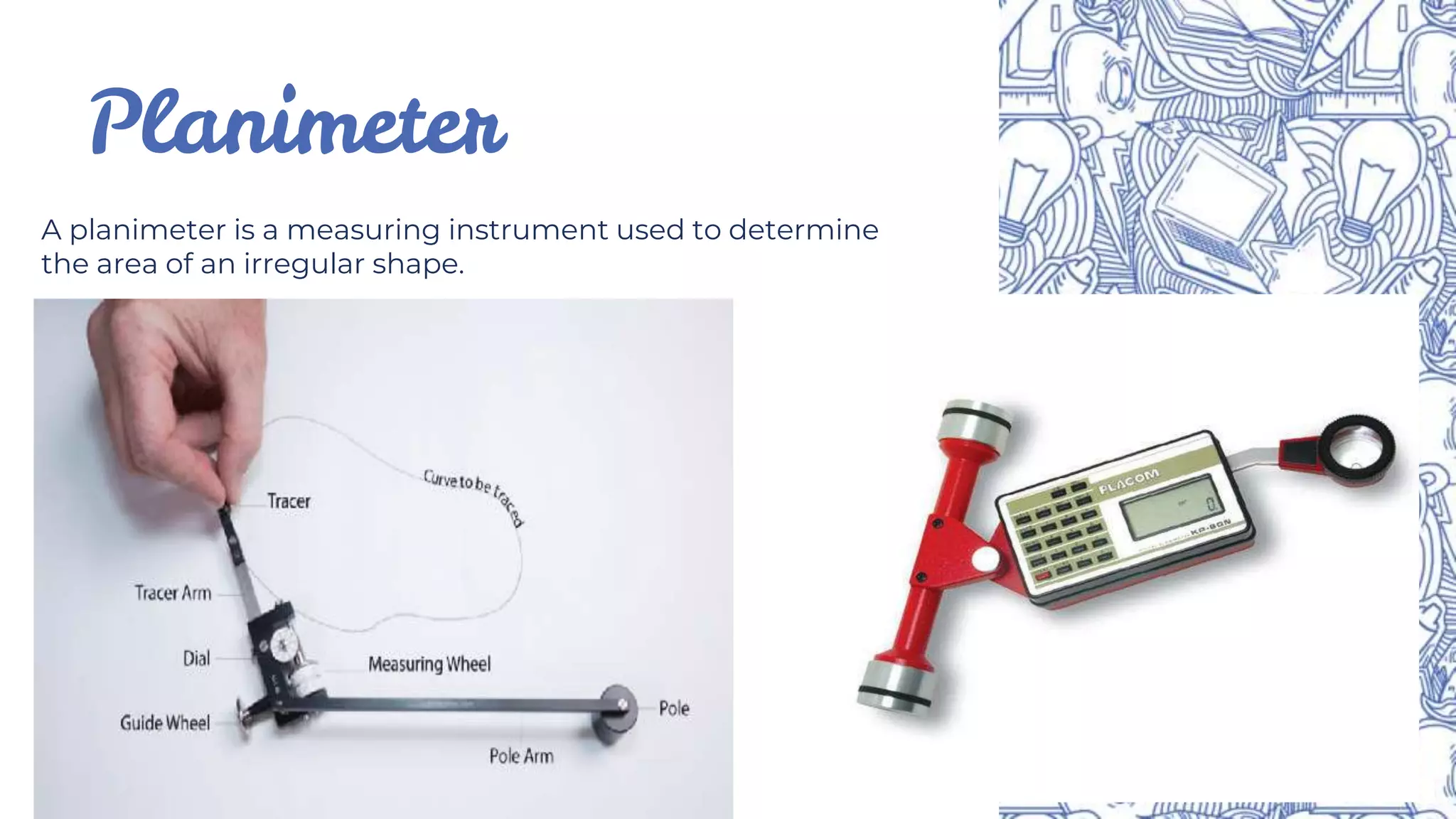 Planimeter
A planimeter is a measuring instrument used to determine
the area of an irregular shape.
 