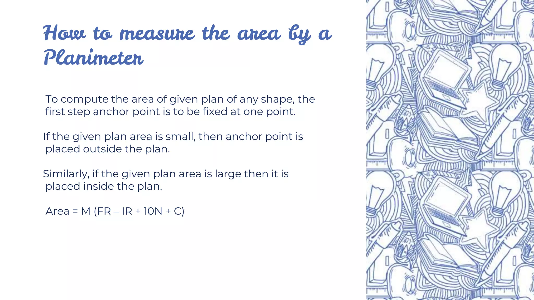 How to measure the area by a
Planimeter
To compute the area of given plan of any shape, the
first step anchor point is to be fixed at one point.
If the given plan area is small, then anchor point is
placed outside the plan.
Similarly, if the given plan area is large then it is
placed inside the plan.
Area = M (FR – IR + 10N + C)
 