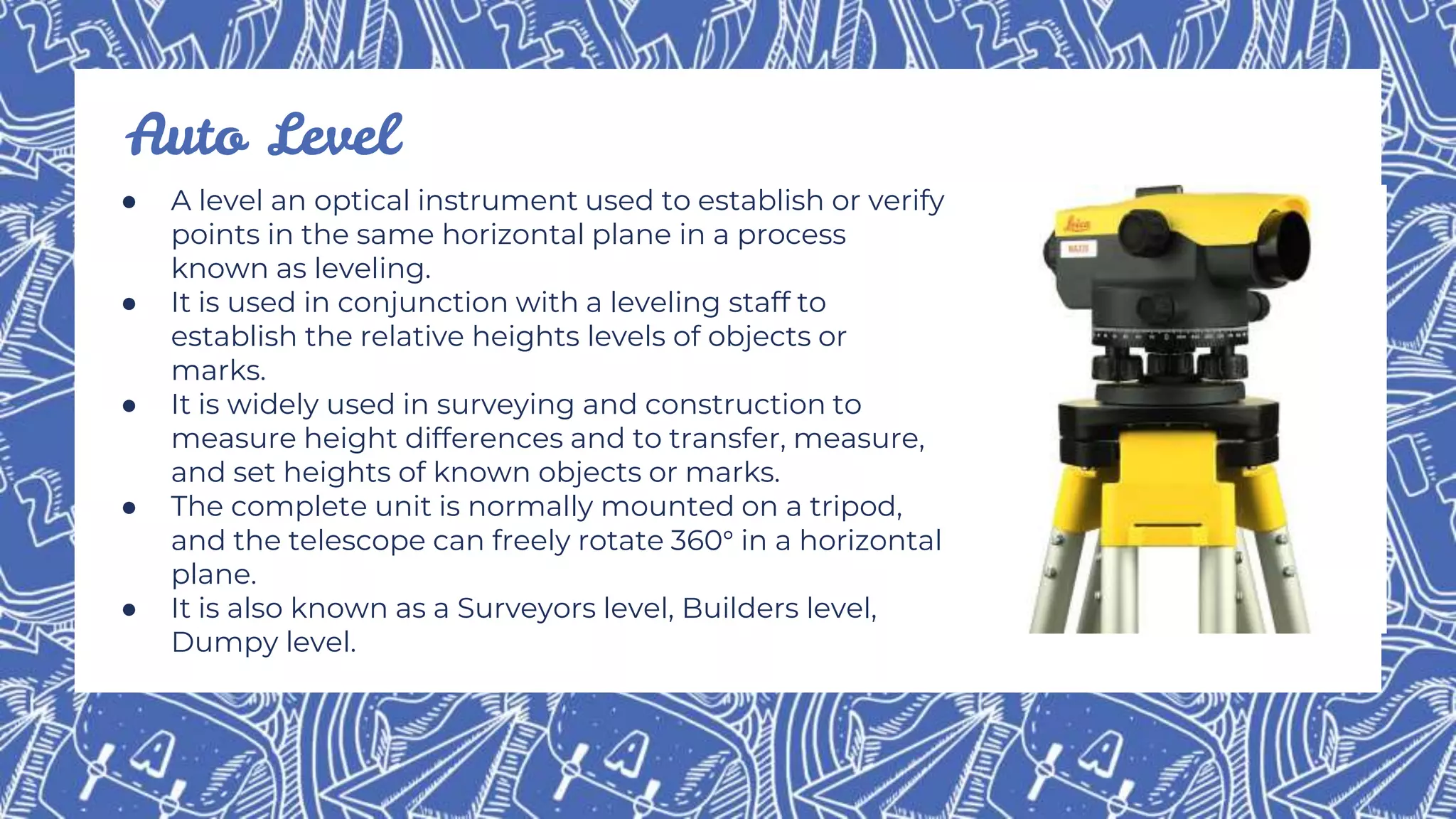 ● A level an optical instrument used to establish or verify
points in the same horizontal plane in a process
known as leveling.
● It is used in conjunction with a leveling staff to
establish the relative heights levels of objects or
marks.
● It is widely used in surveying and construction to
measure height differences and to transfer, measure,
and set heights of known objects or marks.
● The complete unit is normally mounted on a tripod,
and the telescope can freely rotate 360° in a horizontal
plane.
● It is also known as a Surveyors level, Builders level,
Dumpy level.
Auto Level
 