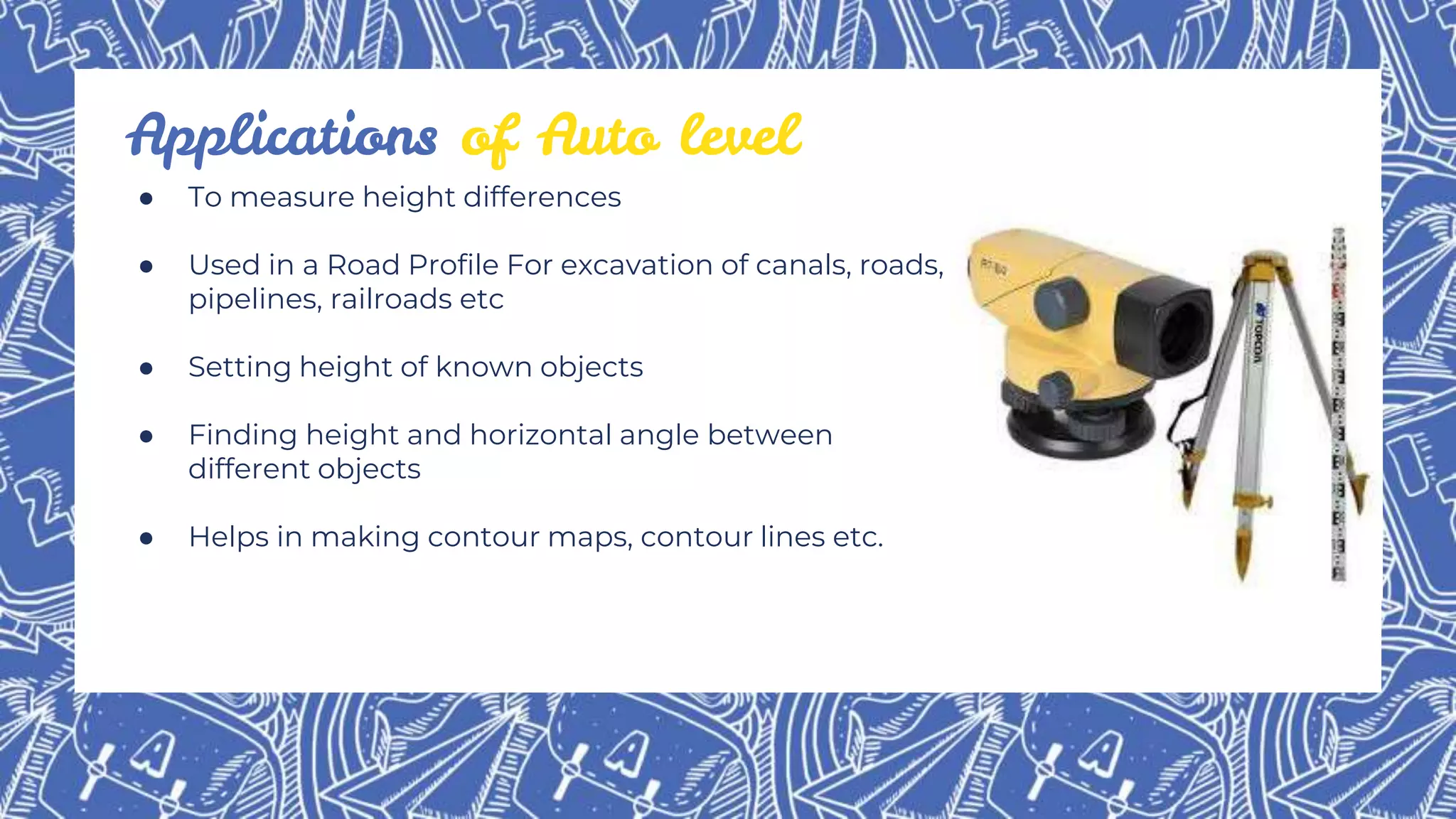 ● To measure height differences
● Used in a Road Profile For excavation of canals, roads,
pipelines, railroads etc
● Setting height of known objects
● Finding height and horizontal angle between
different objects
● Helps in making contour maps, contour lines etc.
Applications of Auto level
 