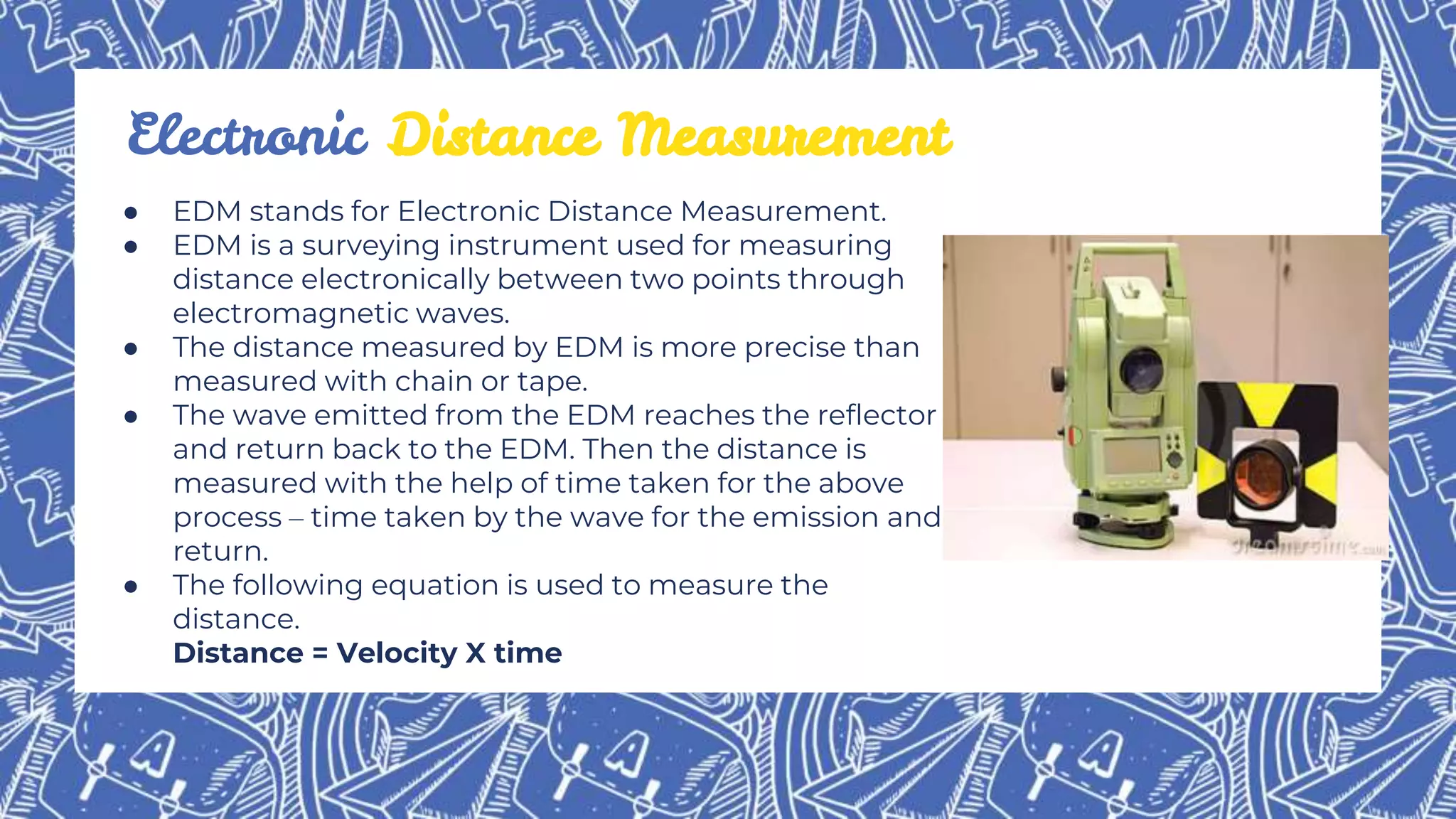 ● EDM stands for Electronic Distance Measurement.
● EDM is a surveying instrument used for measuring
distance electronically between two points through
electromagnetic waves.
● The distance measured by EDM is more precise than
measured with chain or tape.
● The wave emitted from the EDM reaches the reflector
and return back to the EDM. Then the distance is
measured with the help of time taken for the above
process – time taken by the wave for the emission and
return.
● The following equation is used to measure the
distance.
Distance = Velocity X time
Electronic Distance Measurement
 