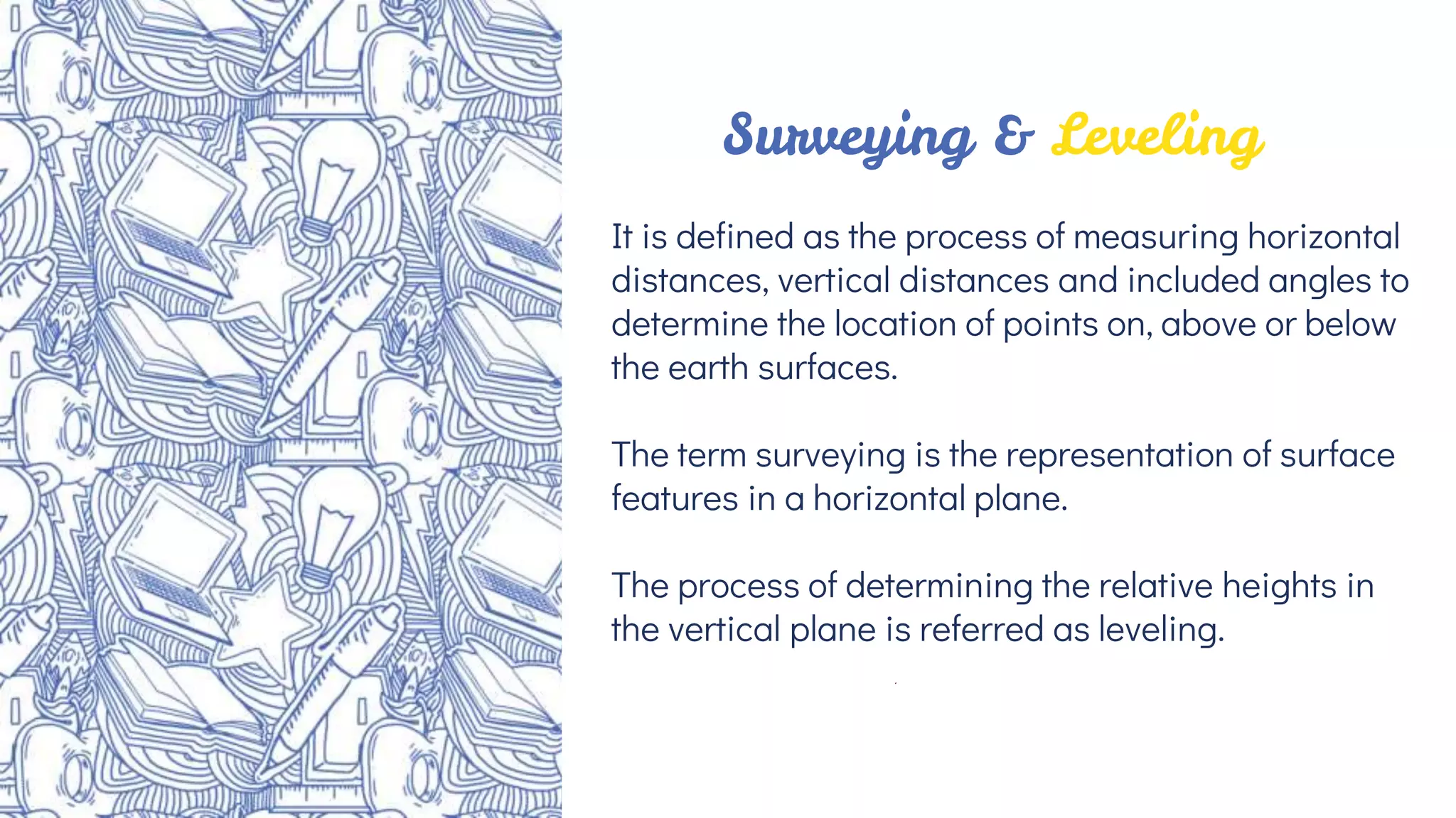 It is defined as the process of measuring horizontal
distances, vertical distances and included angles to
determine the location of points on, above or below
the earth surfaces.
The term surveying is the representation of surface
features in a horizontal plane.
The process of determining the relative heights in
the vertical plane is referred as leveling.
Surveying & Leveling
 