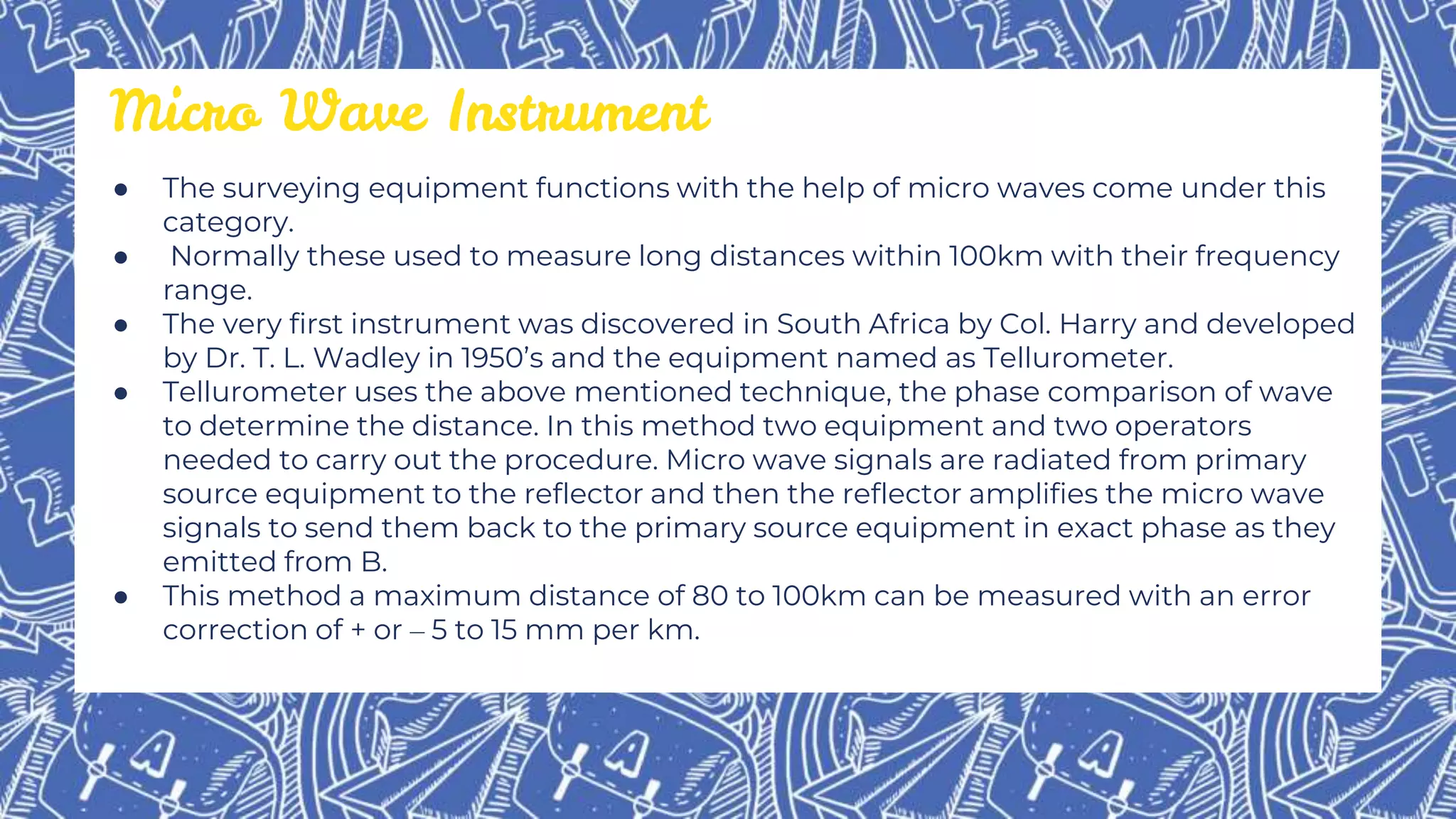 ● The surveying equipment functions with the help of micro waves come under this
category.
● Normally these used to measure long distances within 100km with their frequency
range.
● The very first instrument was discovered in South Africa by Col. Harry and developed
by Dr. T. L. Wadley in 1950’s and the equipment named as Tellurometer.
● Tellurometer uses the above mentioned technique, the phase comparison of wave
to determine the distance. In this method two equipment and two operators
needed to carry out the procedure. Micro wave signals are radiated from primary
source equipment to the reflector and then the reflector amplifies the micro wave
signals to send them back to the primary source equipment in exact phase as they
emitted from B.
● This method a maximum distance of 80 to 100km can be measured with an error
correction of + or – 5 to 15 mm per km.
Micro Wave Instrument
 