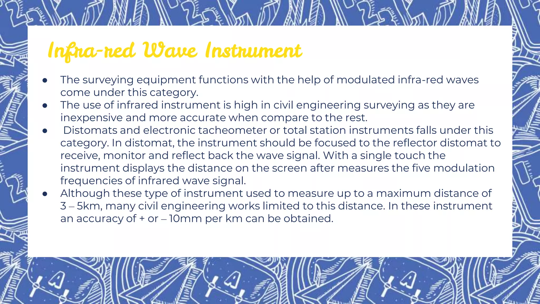 ● The surveying equipment functions with the help of modulated infra-red waves
come under this category.
● The use of infrared instrument is high in civil engineering surveying as they are
inexpensive and more accurate when compare to the rest.
● Distomats and electronic tacheometer or total station instruments falls under this
category. In distomat, the instrument should be focused to the reflector distomat to
receive, monitor and reflect back the wave signal. With a single touch the
instrument displays the distance on the screen after measures the five modulation
frequencies of infrared wave signal.
● Although these type of instrument used to measure up to a maximum distance of
3 – 5km, many civil engineering works limited to this distance. In these instrument
an accuracy of + or – 10mm per km can be obtained.
Infra-red Wave Instrument
 