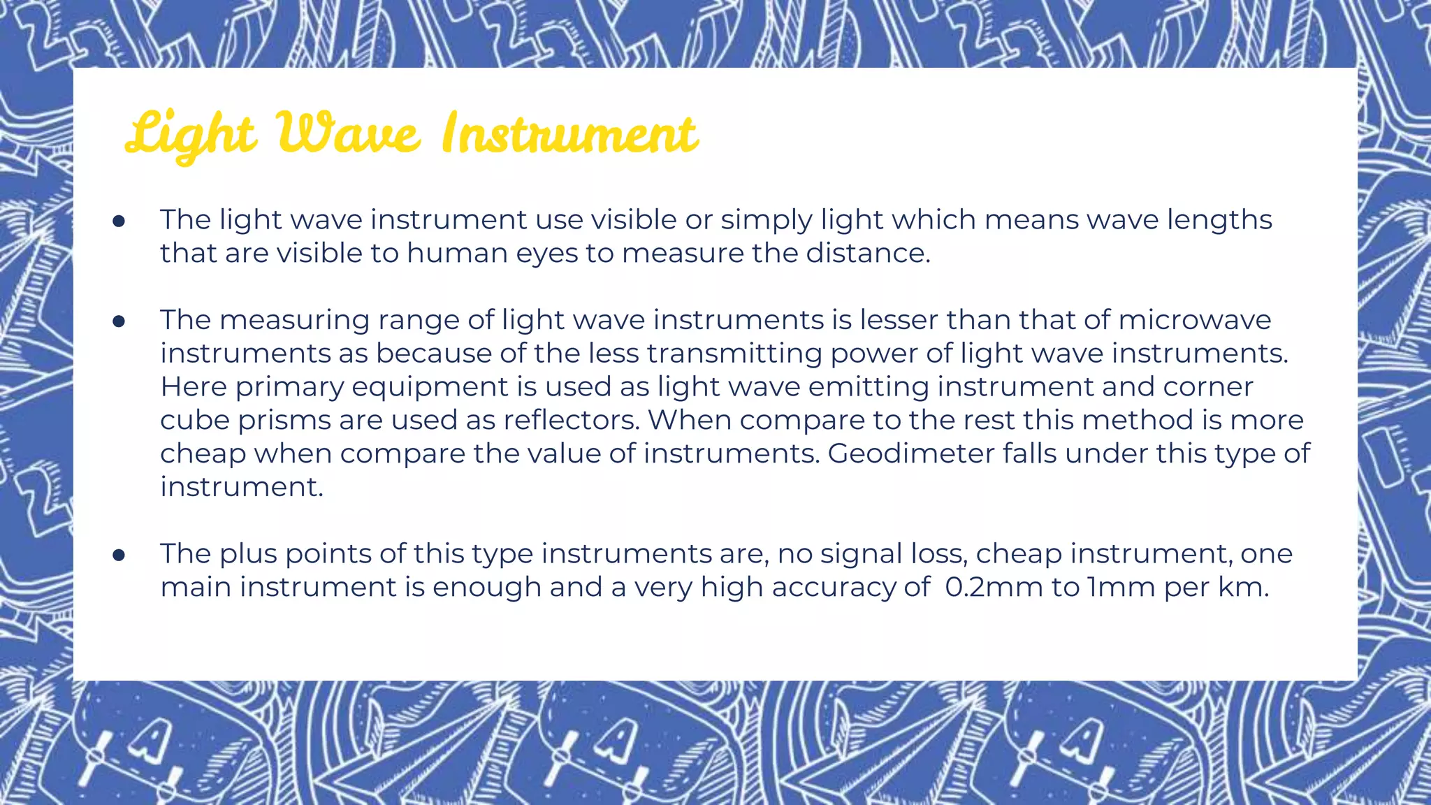 ● The light wave instrument use visible or simply light which means wave lengths
that are visible to human eyes to measure the distance.
● The measuring range of light wave instruments is lesser than that of microwave
instruments as because of the less transmitting power of light wave instruments.
Here primary equipment is used as light wave emitting instrument and corner
cube prisms are used as reflectors. When compare to the rest this method is more
cheap when compare the value of instruments. Geodimeter falls under this type of
instrument.
● The plus points of this type instruments are, no signal loss, cheap instrument, one
main instrument is enough and a very high accuracy of 0.2mm to 1mm per km.
Light Wave Instrument
 