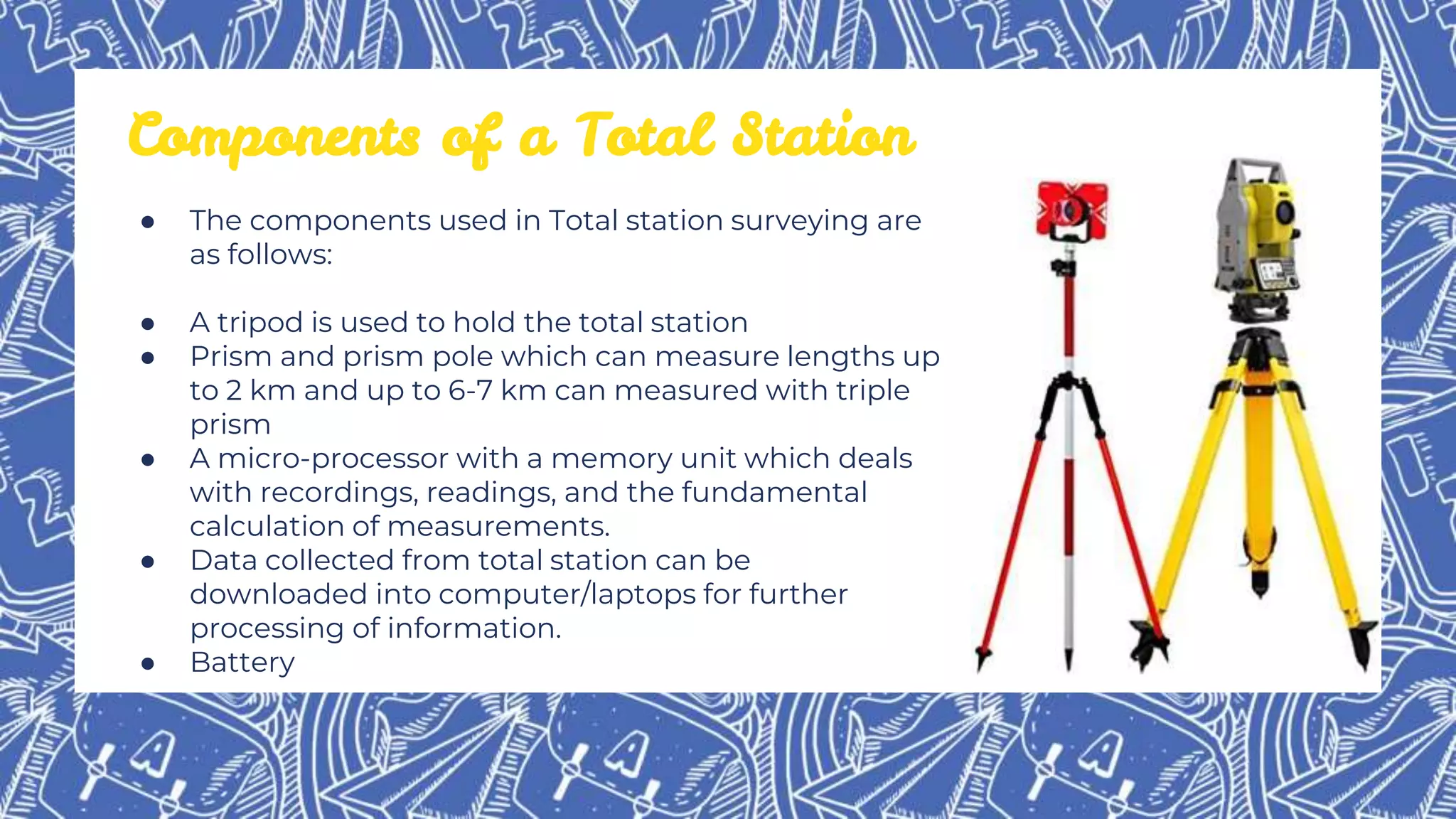 Components of a Total Station
● The components used in Total station surveying are
as follows:
● A tripod is used to hold the total station
● Prism and prism pole which can measure lengths up
to 2 km and up to 6-7 km can measured with triple
prism
● A micro-processor with a memory unit which deals
with recordings, readings, and the fundamental
calculation of measurements.
● Data collected from total station can be
downloaded into computer/laptops for further
processing of information.
● Battery
 