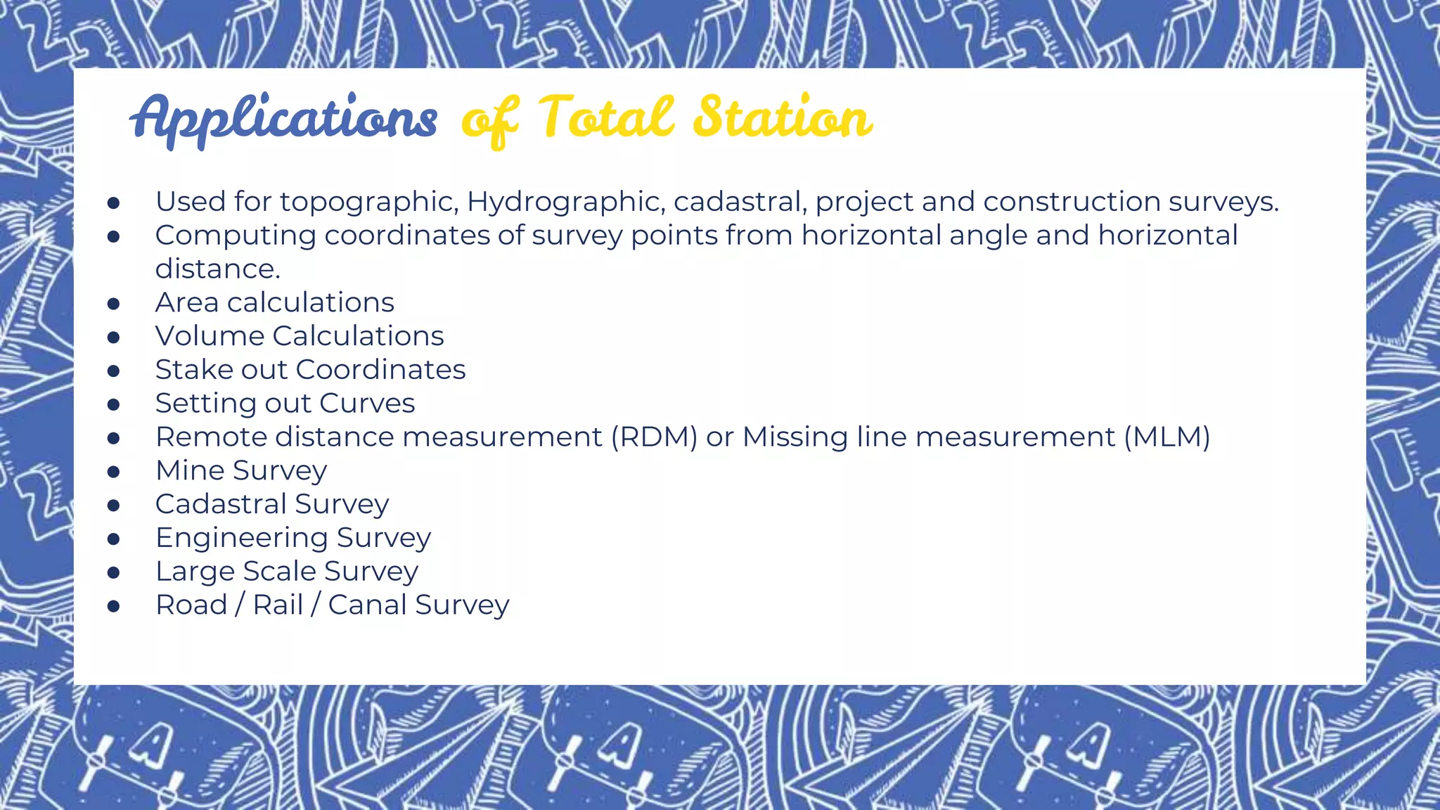 ● Used for topographic, Hydrographic, cadastral, project and construction surveys.
● Computing coordinates of survey points from horizontal angle and horizontal
distance.
● Area calculations
● Volume Calculations
● Stake out Coordinates
● Setting out Curves
● Remote distance measurement (RDM) or Missing line measurement (MLM)
● Mine Survey
● Cadastral Survey
● Engineering Survey
● Large Scale Survey
● Road / Rail / Canal Survey
Applications of Total Station
 