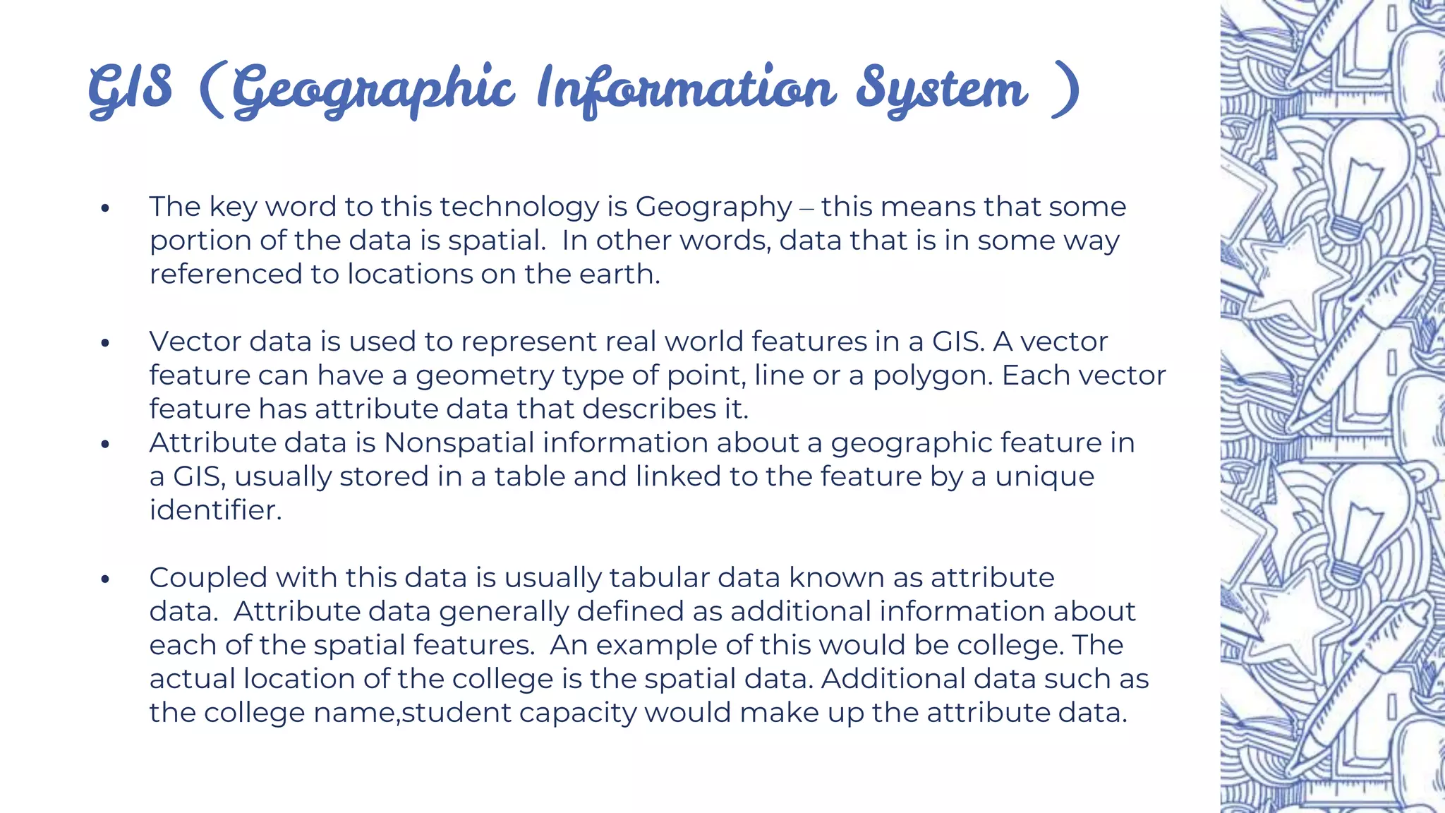 ⦁ The key word to this technology is Geography – this means that some
portion of the data is spatial. In other words, data that is in some way
referenced to locations on the earth.
⦁ Vector data is used to represent real world features in a GIS. A vector
feature can have a geometry type of point, line or a polygon. Each vector
feature has attribute data that describes it.
⦁ Attribute data is Nonspatial information about a geographic feature in
a GIS, usually stored in a table and linked to the feature by a unique
identifier.
⦁ Coupled with this data is usually tabular data known as attribute
data. Attribute data generally defined as additional information about
each of the spatial features. An example of this would be college. The
actual location of the college is the spatial data. Additional data such as
the college name,student capacity would make up the attribute data.
GIS (Geographic Information System )
 
