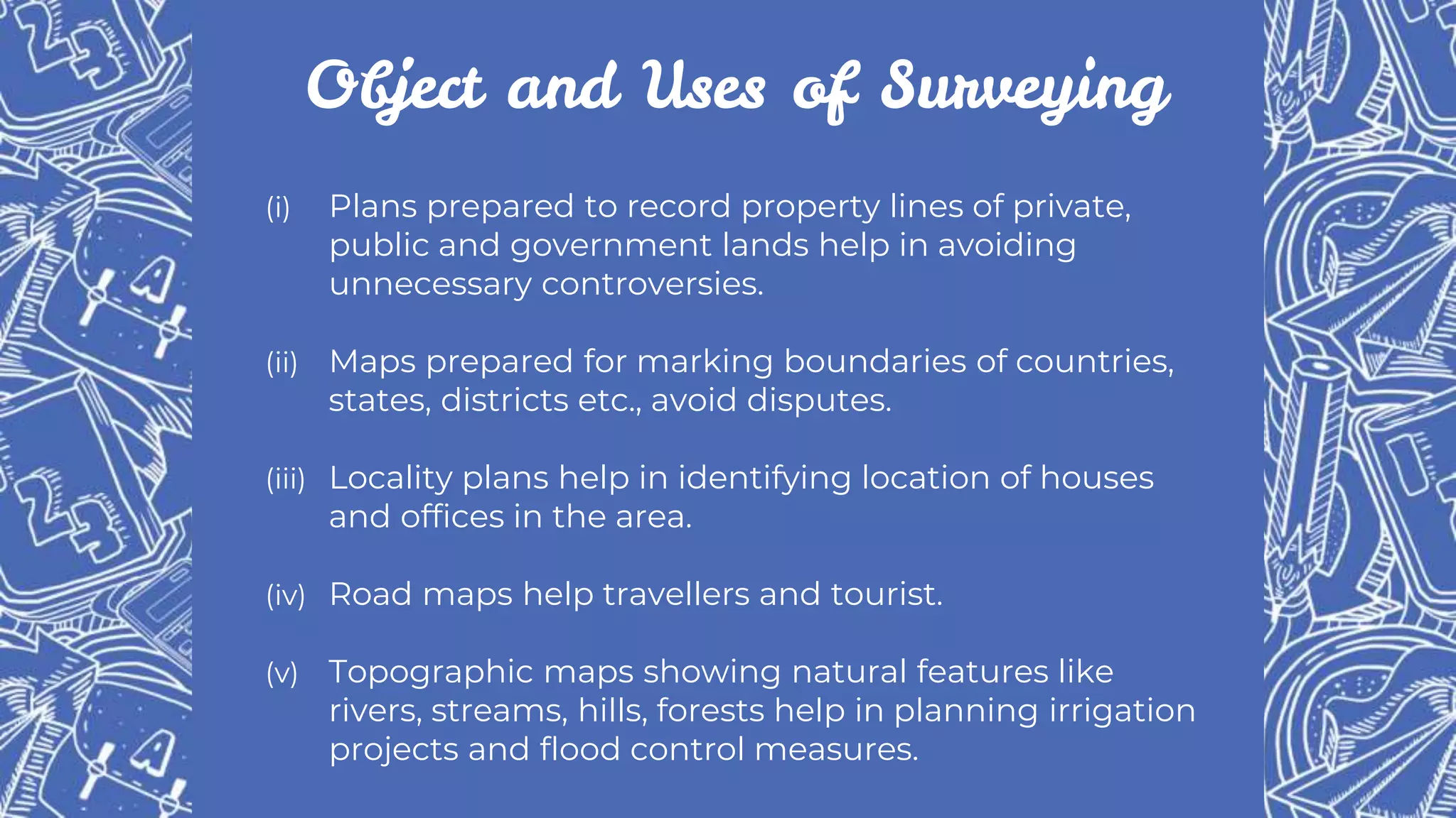 Object and Uses of Surveying
(i) Plans prepared to record property lines of private,
public and government lands help in avoiding
unnecessary controversies.
(ii) Maps prepared for marking boundaries of countries,
states, districts etc., avoid disputes.
(iii) Locality plans help in identifying location of houses
and offices in the area.
(iv) Road maps help travellers and tourist.
(v) Topographic maps showing natural features like
rivers, streams, hills, forests help in planning irrigation
projects and flood control measures.
 