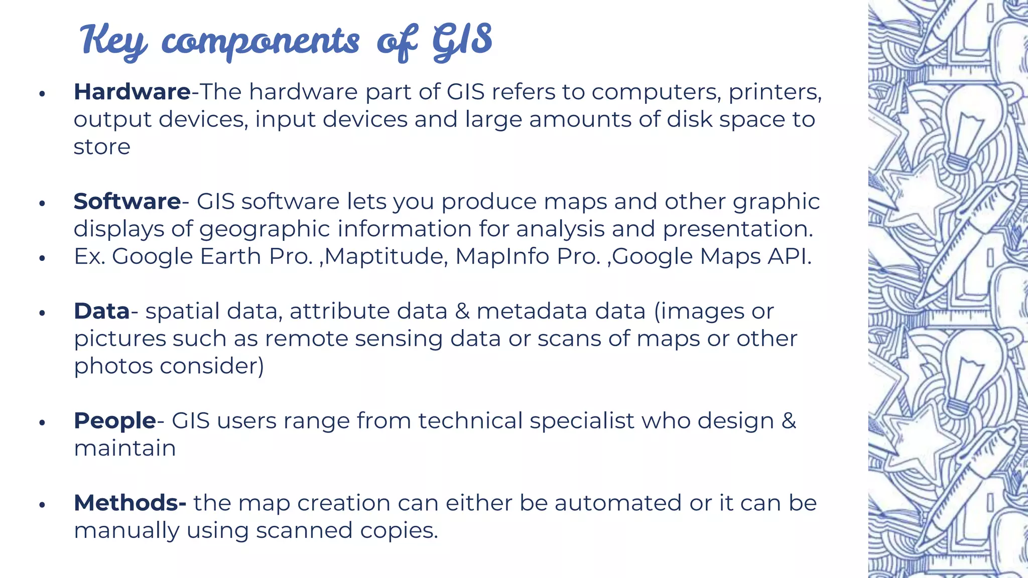 ⦁ Hardware-The hardware part of GIS refers to computers, printers,
output devices, input devices and large amounts of disk space to
store
⦁ Software- GIS software lets you produce maps and other graphic
displays of geographic information for analysis and presentation.
⦁ Ex. Google Earth Pro. ,Maptitude, MapInfo Pro. ,Google Maps API.
⦁ Data- spatial data, attribute data & metadata data (images or
pictures such as remote sensing data or scans of maps or other
photos consider)
⦁ People- GIS users range from technical specialist who design &
maintain
⦁ Methods- the map creation can either be automated or it can be
manually using scanned copies.
Key components of GIS
 