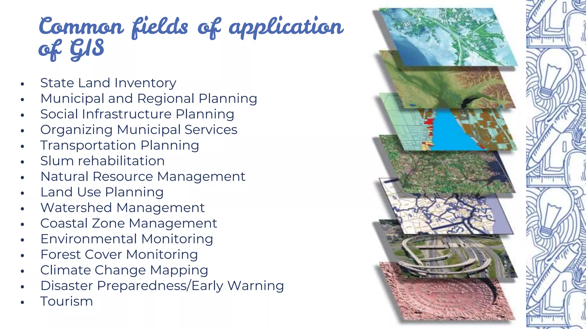 ⦁ State Land Inventory
⦁ Municipal and Regional Planning
⦁ Social Infrastructure Planning
⦁ Organizing Municipal Services
⦁ Transportation Planning
⦁ Slum rehabilitation
⦁ Natural Resource Management
⦁ Land Use Planning
⦁ Watershed Management
⦁ Coastal Zone Management
⦁ Environmental Monitoring
⦁ Forest Cover Monitoring
⦁ Climate Change Mapping
⦁ Disaster Preparedness/Early Warning
⦁ Tourism
Common fields of application
of GIS
 