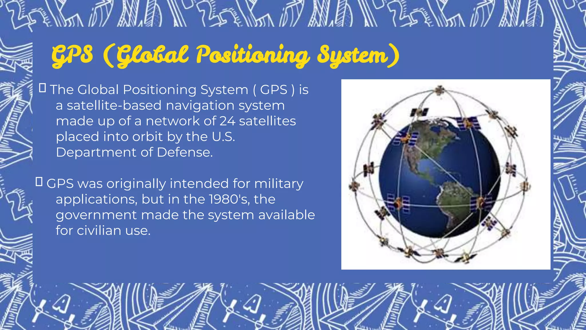 GPS (Global Positioning System)
The Global Positioning System ( GPS ) is
a satellite-based navigation system
made up of a network of 24 satellites
placed into orbit by the U.S.
Department of Defense.
GPS was originally intended for military
applications, but in the 1980's, the
government made the system available
for civilian use.
 