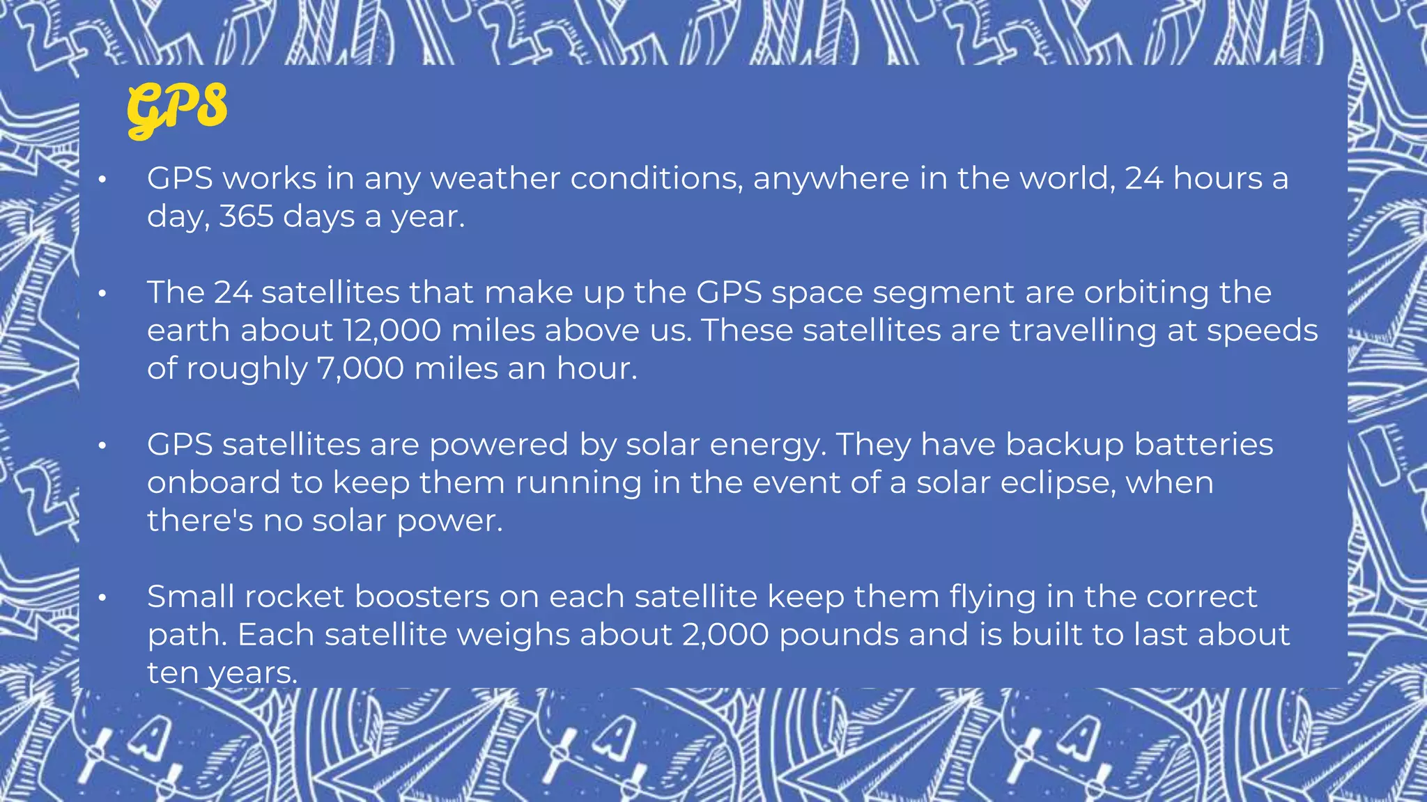 • GPS works in any weather conditions, anywhere in the world, 24 hours a
day, 365 days a year.
• The 24 satellites that make up the GPS space segment are orbiting the
earth about 12,000 miles above us. These satellites are travelling at speeds
of roughly 7,000 miles an hour.
• GPS satellites are powered by solar energy. They have backup batteries
onboard to keep them running in the event of a solar eclipse, when
there's no solar power.
• Small rocket boosters on each satellite keep them flying in the correct
path. Each satellite weighs about 2,000 pounds and is built to last about
ten years.
GPS
 
