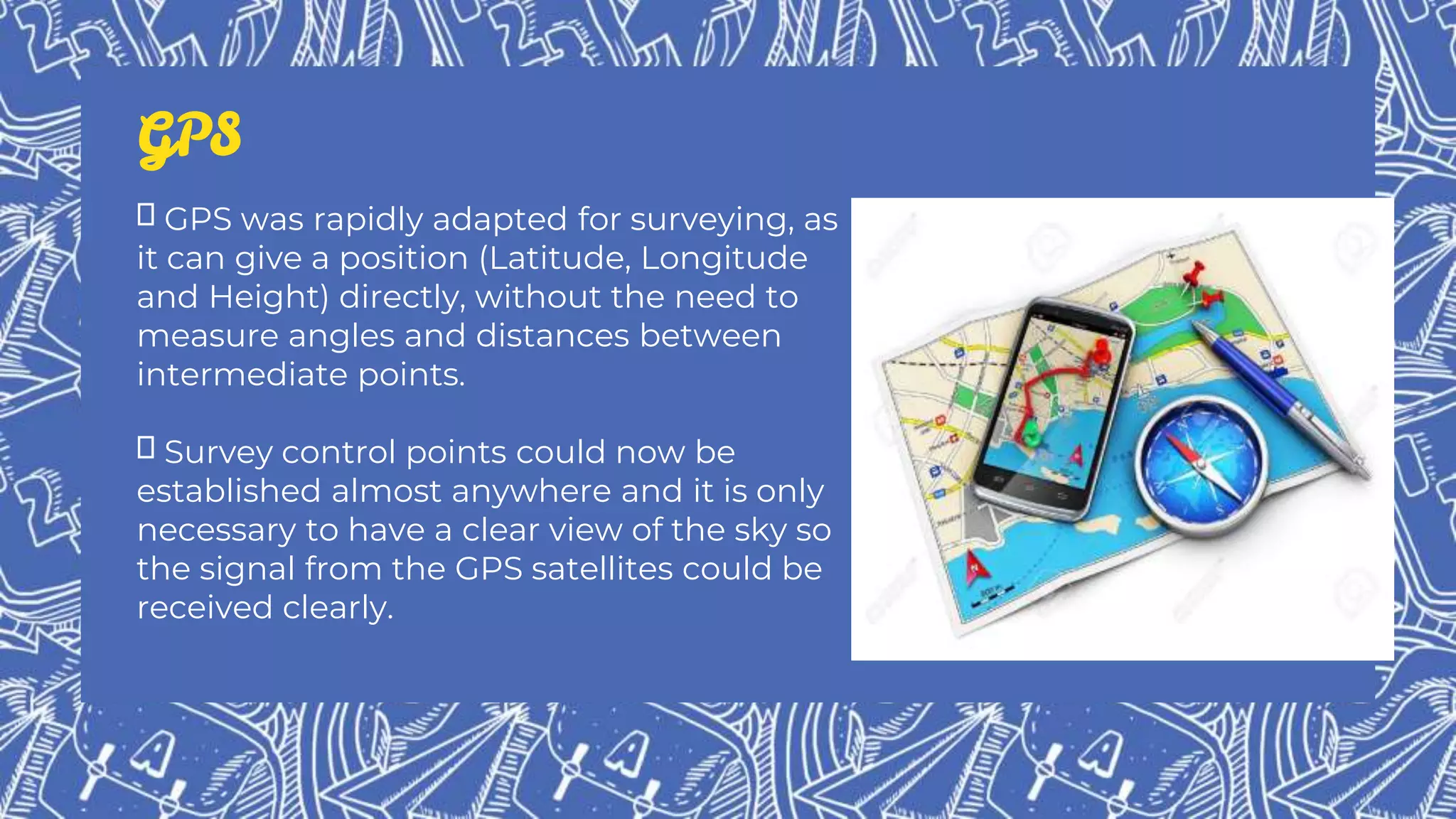 GPS
GPS was rapidly adapted for surveying, as
it can give a position (Latitude, Longitude
and Height) directly, without the need to
measure angles and distances between
intermediate points.
Survey control points could now be
established almost anywhere and it is only
necessary to have a clear view of the sky so
the signal from the GPS satellites could be
received clearly.
 