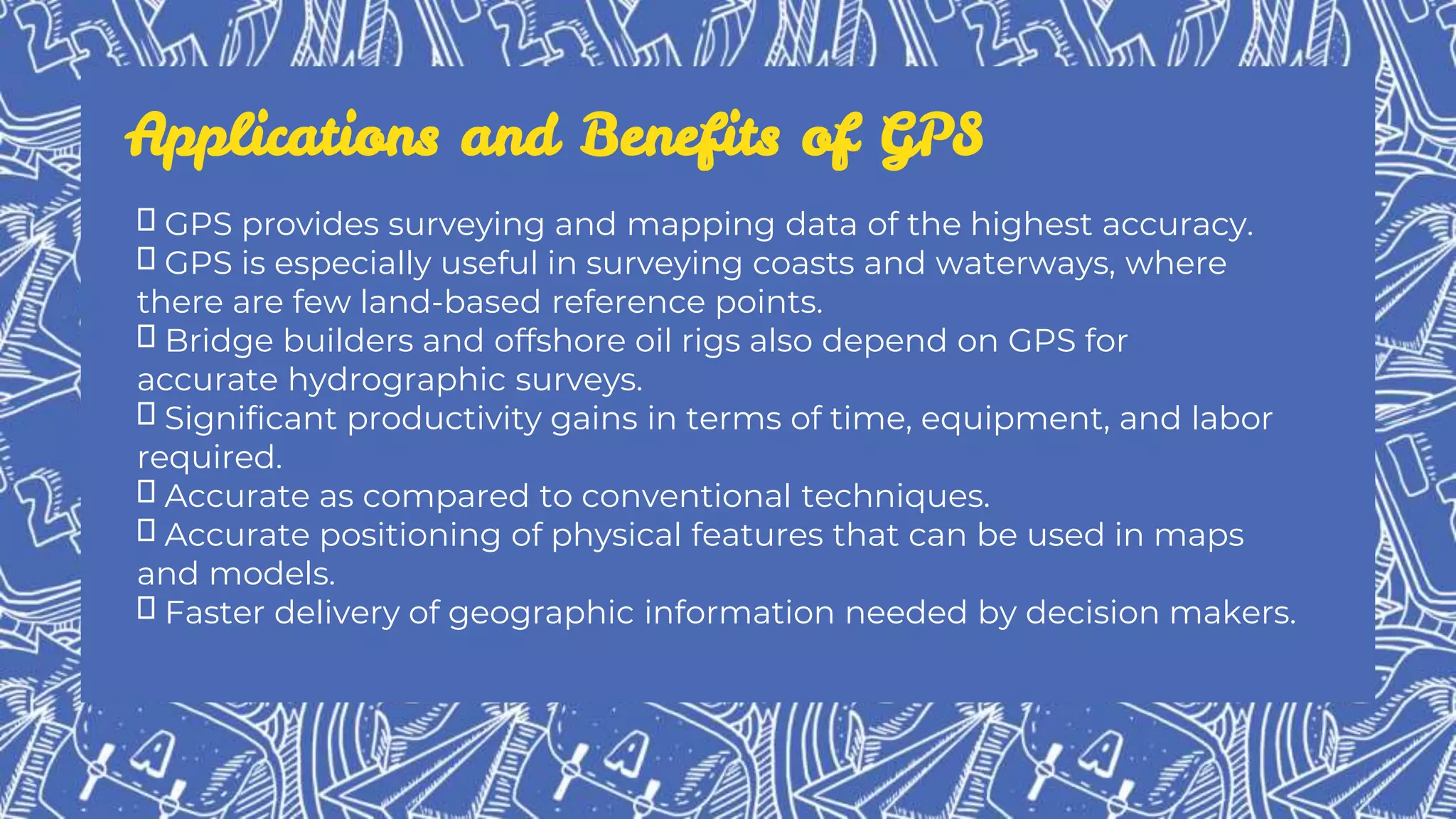 Applications and Benefits of GPS
GPS provides surveying and mapping data of the highest accuracy.
GPS is especially useful in surveying coasts and waterways, where
there are few land-based reference points.
Bridge builders and offshore oil rigs also depend on GPS for
accurate hydrographic surveys.
Significant productivity gains in terms of time, equipment, and labor
required.
Accurate as compared to conventional techniques.
Accurate positioning of physical features that can be used in maps
and models.
Faster delivery of geographic information needed by decision makers.
 