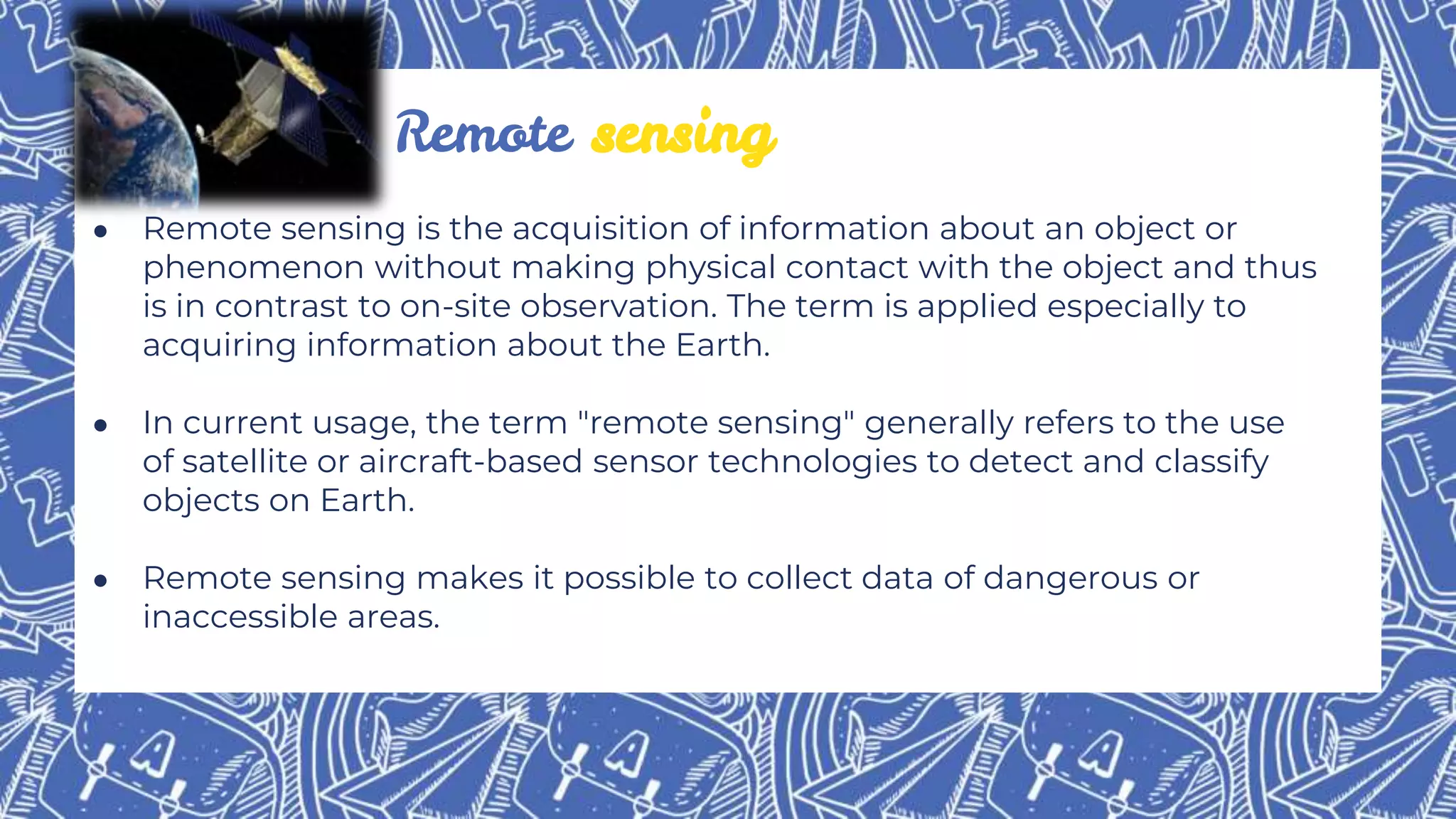 ● Remote sensing is the acquisition of information about an object or
phenomenon without making physical contact with the object and thus
is in contrast to on-site observation. The term is applied especially to
acquiring information about the Earth.
● In current usage, the term "remote sensing" generally refers to the use
of satellite or aircraft-based sensor technologies to detect and classify
objects on Earth.
● Remote sensing makes it possible to collect data of dangerous or
inaccessible areas.
Remote sensing
 