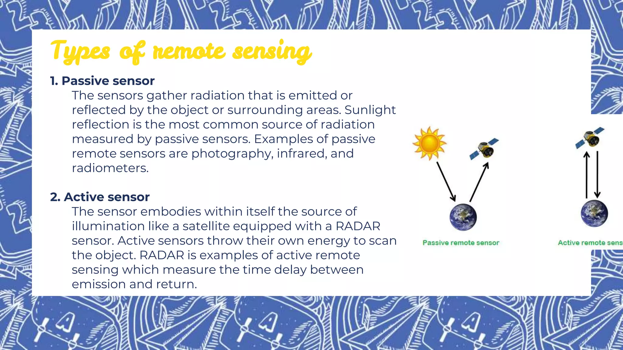 1. Passive sensor
The sensors gather radiation that is emitted or
reflected by the object or surrounding areas. Sunlight
reflection is the most common source of radiation
measured by passive sensors. Examples of passive
remote sensors are photography, infrared, and
radiometers.
2. Active sensor
The sensor embodies within itself the source of
illumination like a satellite equipped with a RADAR
sensor. Active sensors throw their own energy to scan
the object. RADAR is examples of active remote
sensing which measure the time delay between
emission and return.
Types of remote sensing
 