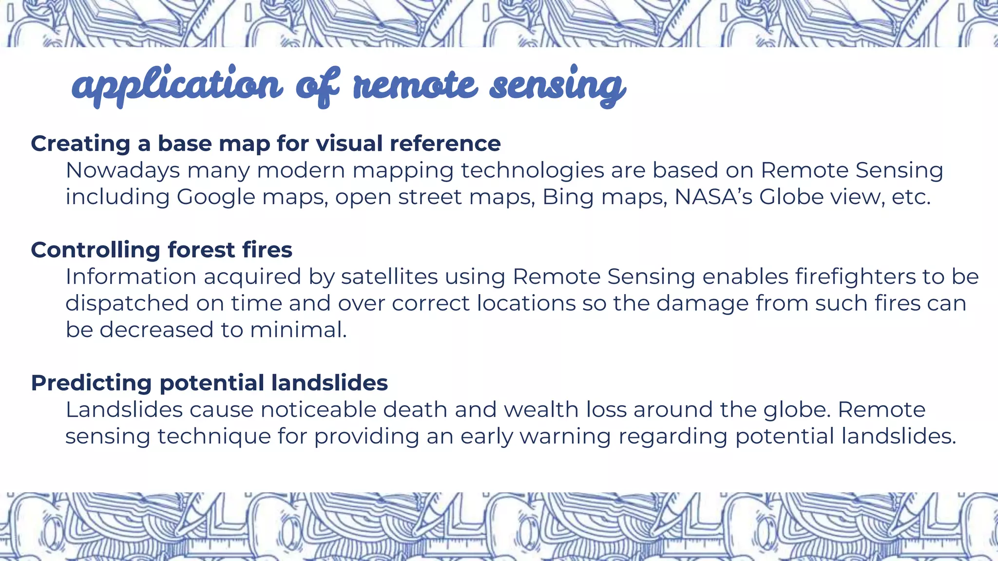 application of remote sensing
Creating a base map for visual reference
Nowadays many modern mapping technologies are based on Remote Sensing
including Google maps, open street maps, Bing maps, NASA’s Globe view, etc.
Controlling forest fires
Information acquired by satellites using Remote Sensing enables firefighters to be
dispatched on time and over correct locations so the damage from such fires can
be decreased to minimal.
Predicting potential landslides
Landslides cause noticeable death and wealth loss around the globe. Remote
sensing technique for providing an early warning regarding potential landslides.
 