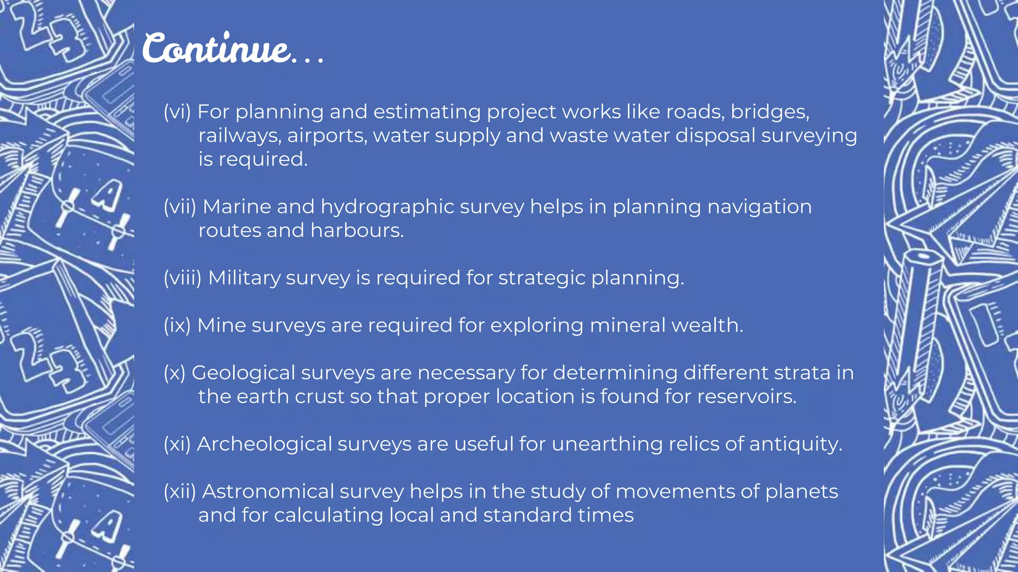 (vi) For planning and estimating project works like roads, bridges,
railways, airports, water supply and waste water disposal surveying
is required.
(vii) Marine and hydrographic survey helps in planning navigation
routes and harbours.
(viii) Military survey is required for strategic planning.
(ix) Mine surveys are required for exploring mineral wealth.
(x) Geological surveys are necessary for determining different strata in
the earth crust so that proper location is found for reservoirs.
(xi) Archeological surveys are useful for unearthing relics of antiquity.
(xii) Astronomical survey helps in the study of movements of planets
and for calculating local and standard times
Continue…
 
