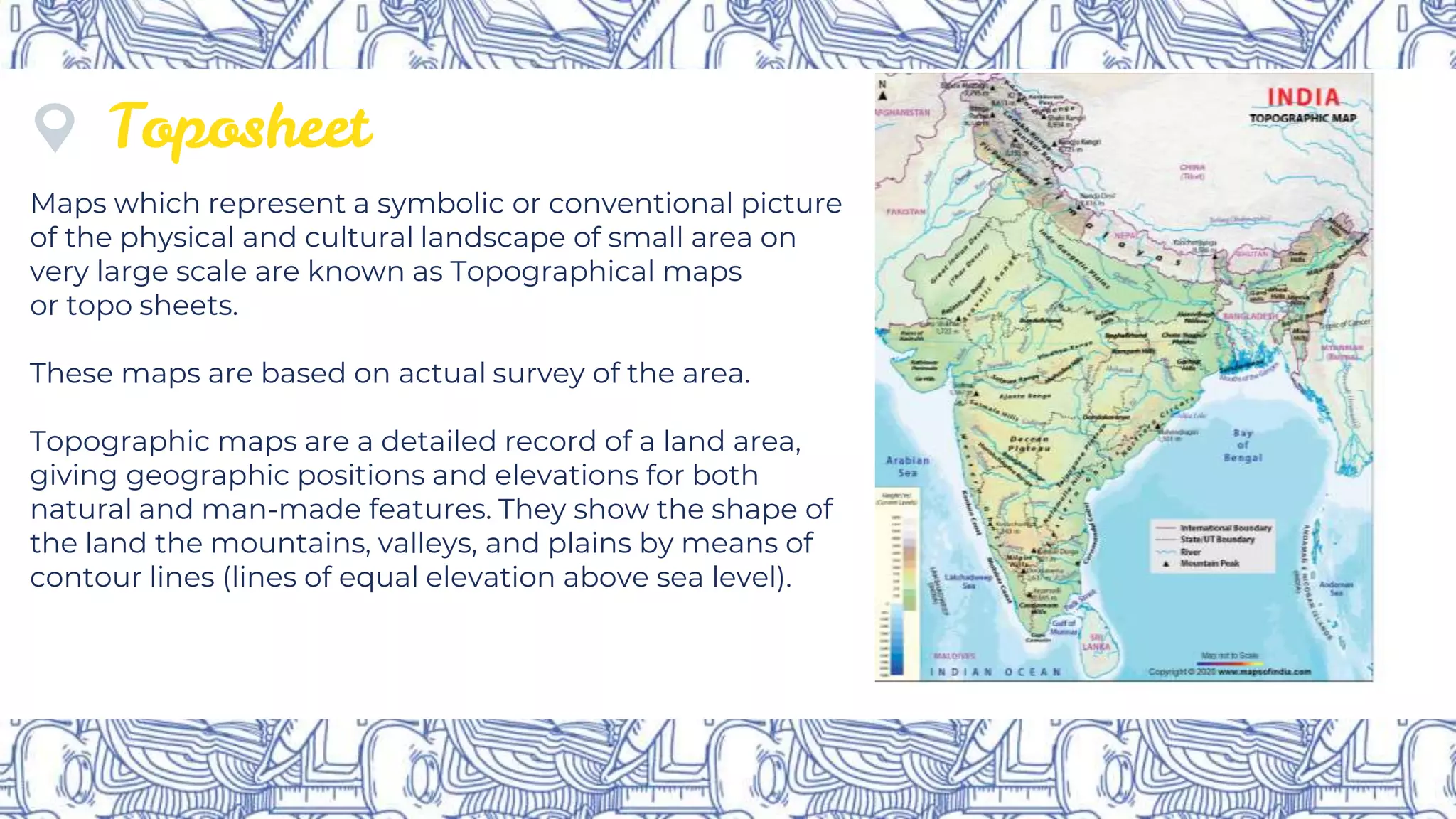 Toposheet
Maps which represent a symbolic or conventional picture
of the physical and cultural landscape of small area on
very large scale are known as Topographical maps
or topo sheets.
These maps are based on actual survey of the area.
Topographic maps are a detailed record of a land area,
giving geographic positions and elevations for both
natural and man-made features. They show the shape of
the land the mountains, valleys, and plains by means of
contour lines (lines of equal elevation above sea level).
 