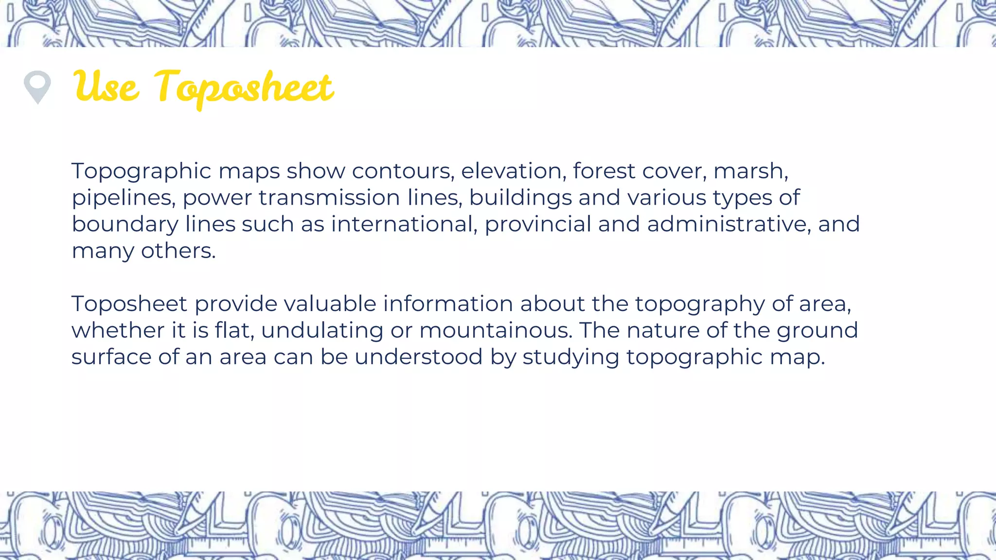 Use Toposheet
Topographic maps show contours, elevation, forest cover, marsh,
pipelines, power transmission lines, buildings and various types of
boundary lines such as international, provincial and administrative, and
many others.
Toposheet provide valuable information about the topography of area,
whether it is flat, undulating or mountainous. The nature of the ground
surface of an area can be understood by studying topographic map.
 