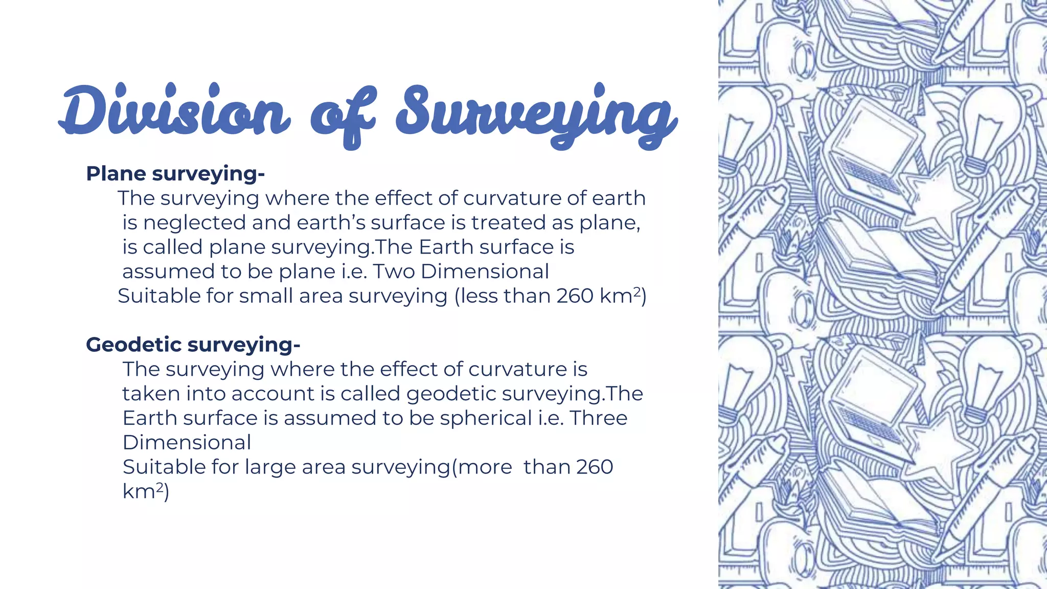 Division of Surveying
Plane surveying-
The surveying where the effect of curvature of earth
is neglected and earth’s surface is treated as plane,
is called plane surveying.The Earth surface is
assumed to be plane i.e. Two Dimensional
Suitable for small area surveying (less than 260 km2)
Geodetic surveying-
The surveying where the effect of curvature is
taken into account is called geodetic surveying.The
Earth surface is assumed to be spherical i.e. Three
Dimensional
Suitable for large area surveying(more than 260
km2)
 