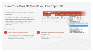 Have Your Own 3D Model? You Can Import It!
PowerPoint allows you to import a variety of popular 3D
model formats.
So no matter your workflows outside of PowerPoint, you
should be able to find a suitable solution to make your 3D
models portable and presentable to virtually anyone,
anywhere and on any device (with just a few quick
modifications)
To Insert a 3D Model:
1 Go to Insert > 3D Models from a File…
This will open the Insert 3D Model Window where
you can search your computer, network or cloud
drive for any saved 3D models.
2 Insert the 3D model by selecting the file and
clicking on Insert.
The 3D Model will now be placed onto your
PowerPoint slide
 