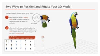Two Ways to Position and Rotate Your 3D Model
Try them yourself with the parrot on the right:
1 Click on your 3D Model: Click and
hold on the 3D control to rotate or
tilt your 3D model up, down, left,
and right. 3D Control
2 Alternatively, with your model selected, on the
Ribbon, in the 3D Model Tool Format tab, you can
click on 3D Model Views gallery to apply one of
the various position views.
 