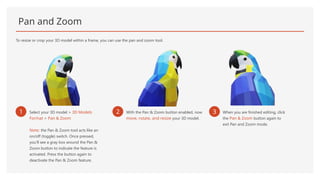 Pan and Zoom
To resize or crop your 3D model within a frame, you can use the pan and zoom tool.
1 Select your 3D model > 3D Models
Format > Pan & Zoom
Note: the Pan & Zoom tool acts like an
on/off (toggle) switch. Once pressed,
you’ll see a gray box around the Pan &
Zoom button to indicate the feature is
activated. Press the button again to
deactivate the Pan & Zoom feature.
2 With the Pan & Zoom button enabled, now
move, rotate, and resize your 3D model.
3 When you are finished editing, click
the Pan & Zoom button again to
exit Pan and Zoom mode.
 
