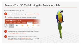 Animate Your 3D Model Using the Animations Tab
Try it yourself with the parrot on the right:
1 Select the 3D Model on the right, then go to Animations > Turntable
Hint: Effect Options gives you even more options for Turntable.
2 Explore the other new animations designed specifically for 3D models:
Arrive, Swing, Jump & Turn, and Leave.
3 Click Add Animation to combine the new 3D animations with other
classic 2D animations, such as Fade, Grow/Shrink, or one of the many
Motion Path animations to test and see what is possible.
 