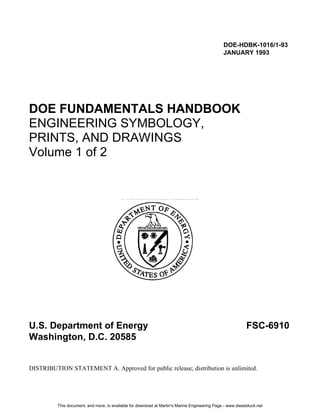 DOE-HDBK-1016/1-93
JANUARY 1993
DOE FUNDAMENTALS HANDBOOK
ENGINEERING SYMBOLOGY,
PRINTS, AND DRAWINGS
Volume 1 of 2
U.S. Department of Energy FSC-6910
Washington, D.C. 20585
DISTRIBUTION STATEMENT A. Approved for public release; distribution is unlimited.
This document, and more, is available for download at Martin's Marine Engineering Page - www.dieselduck.net
 