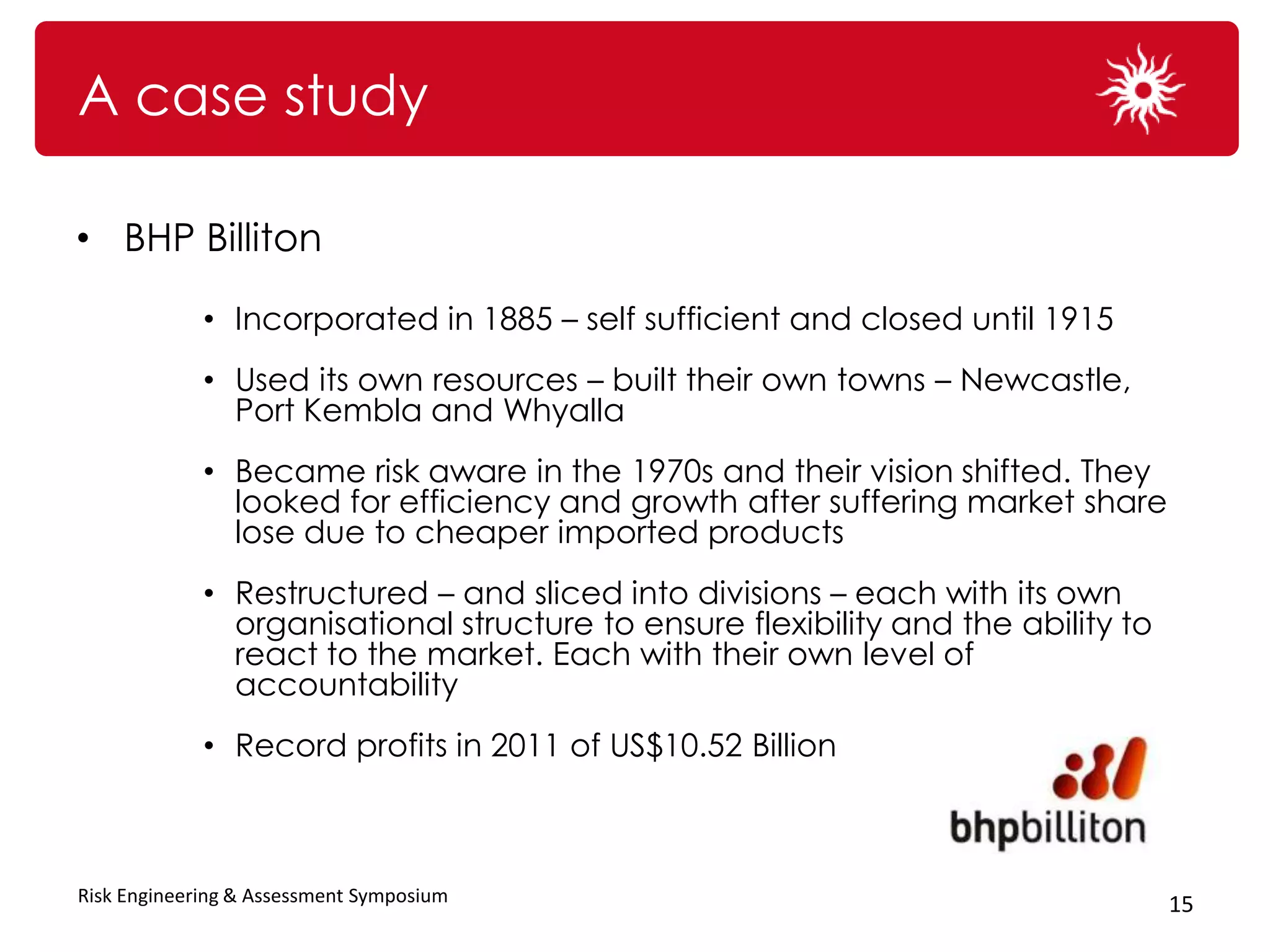 A case study

• BHP Billiton

             • Incorporated in 1885 – self sufficient and closed until 1915
             • Used its own resources – built their own towns – Newcastle,
               Port Kembla and Whyalla
             • Became risk aware in the 1970s and their vision shifted. They
               looked for efficiency and growth after suffering market share
               lose due to cheaper imported products
             • Restructured – and sliced into divisions – each with its own
               organisational structure to ensure flexibility and the ability to
               react to the market. Each with their own level of
               accountability
             • Record profits in 2011 of US$10.52 Billion



Risk Engineering & Assessment Symposium                                            15
 