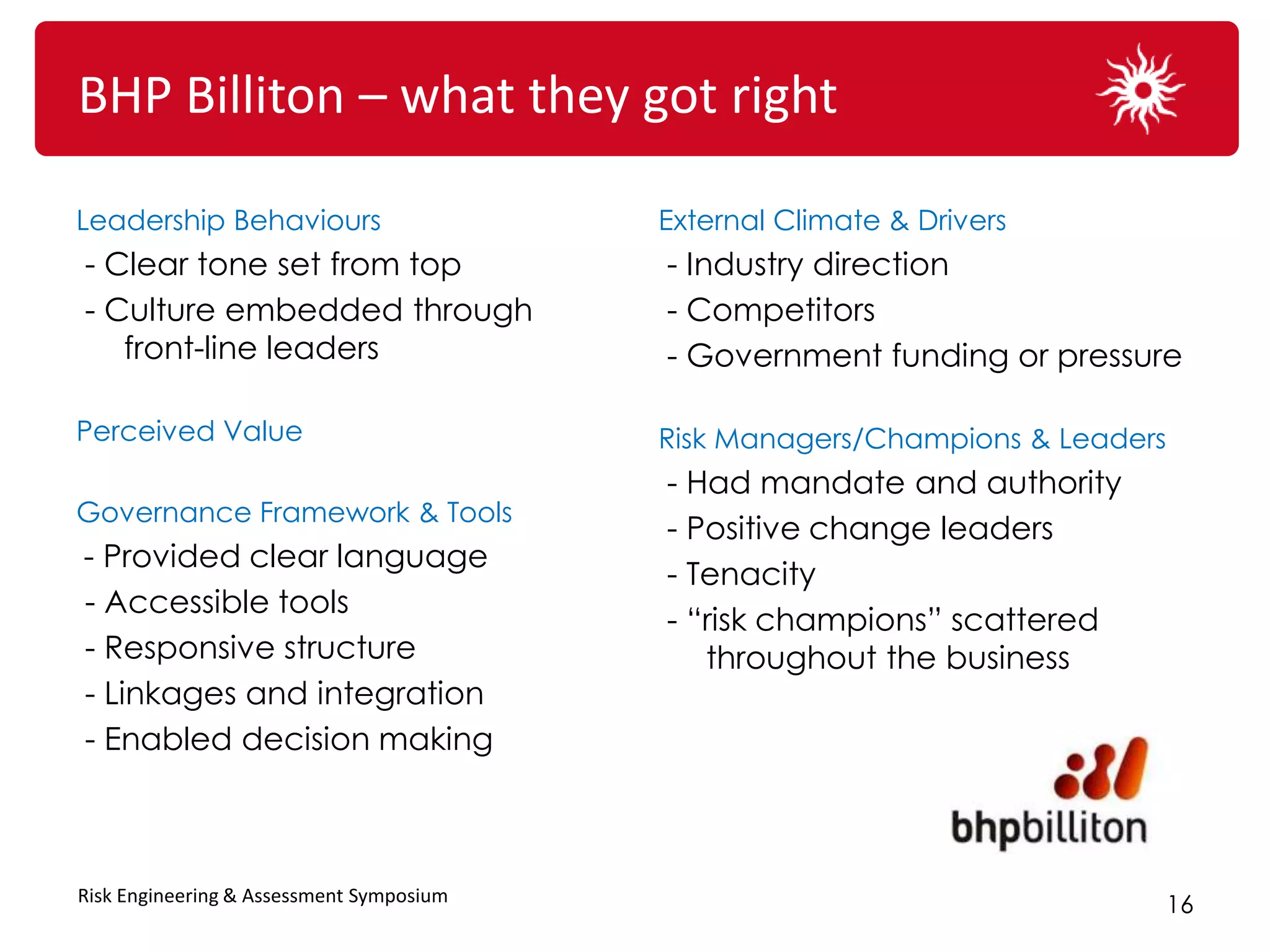 BHP Billiton – what they got right

Leadership Behaviours                     External Climate & Drivers
- Clear tone set from top                 - Industry direction
- Culture embedded through                - Competitors
   front-line leaders                     - Government funding or pressure

Perceived Value                           Risk Managers/Champions & Leaders
                                          - Had mandate and authority
Governance Framework & Tools
                                          - Positive change leaders
- Provided clear language
                                          - Tenacity
- Accessible tools
                                          - “risk champions” scattered
- Responsive structure                       throughout the business
- Linkages and integration
- Enabled decision making



Risk Engineering & Assessment Symposium
                                                                              16
 