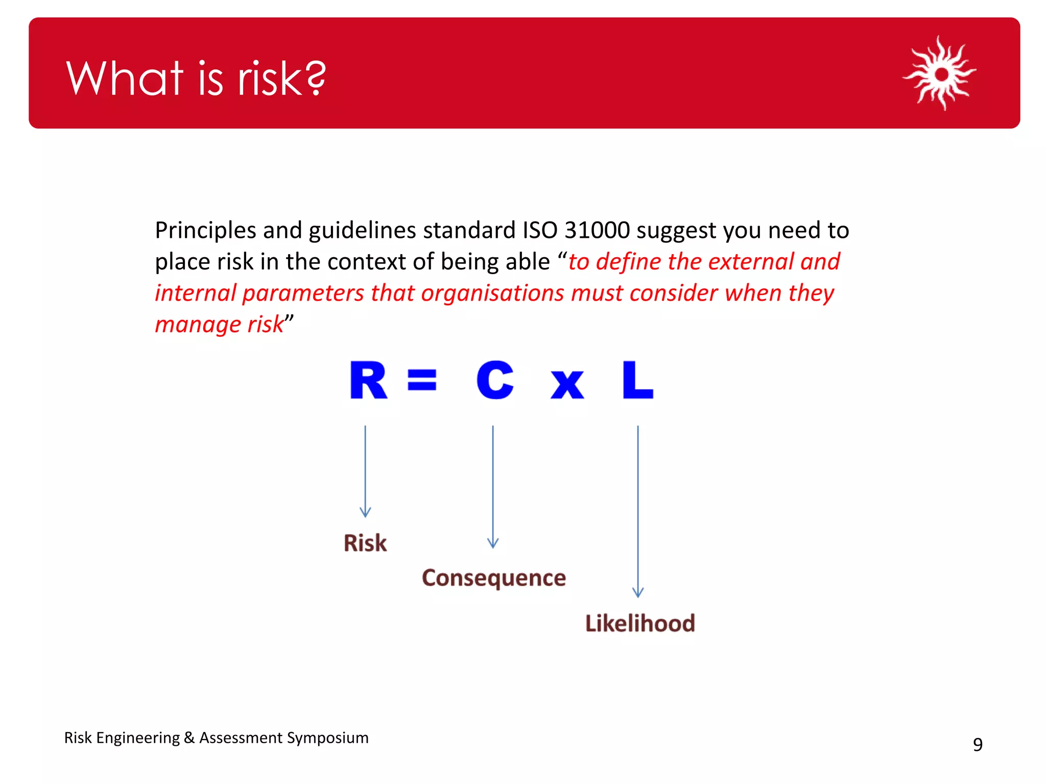 What is risk?


           Principles and guidelines standard ISO 31000 suggest you need to
              “The effect of uncertainty on objectives”
           place risk in the context of being able “to define the external and
           internal parameters that organisations must consider when they
           manage risk”




Risk Engineering & Assessment Symposium                                          9
 