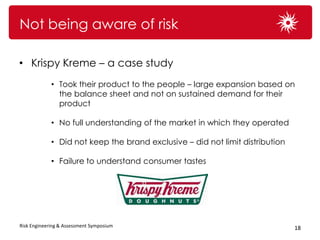 Not being aware of risk

• Krispy Kreme – a case study
             • Took their product to the people – large expansion based on
               the balance sheet and not on sustained demand for their
               product

             • No full understanding of the market in which they operated

             • Did not keep the brand exclusive – did not limit distribution

             • Failure to understand consumer tastes




Risk Engineering & Assessment Symposium                                        18
 