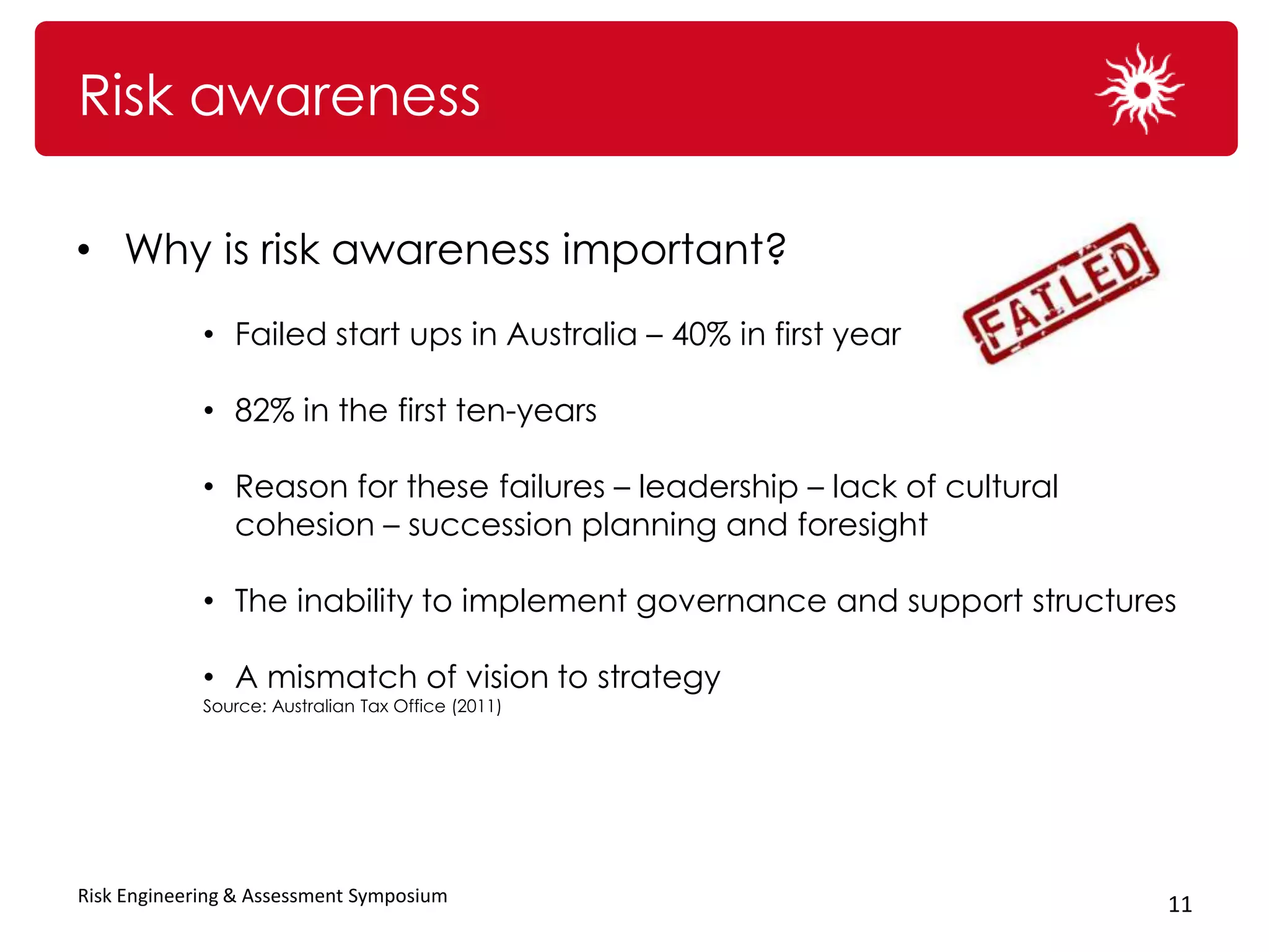 Risk awareness

• Why is risk awareness important?
             • Failed start ups in Australia – 40% in first year

             • 82% in the first ten-years

             • Reason for these failures – leadership – lack of cultural
               cohesion – succession planning and foresight

             • The inability to implement governance and support structures

             • A mismatch of vision to strategy
             Source: Australian Tax Office (2011)




Risk Engineering & Assessment Symposium                                    11
 