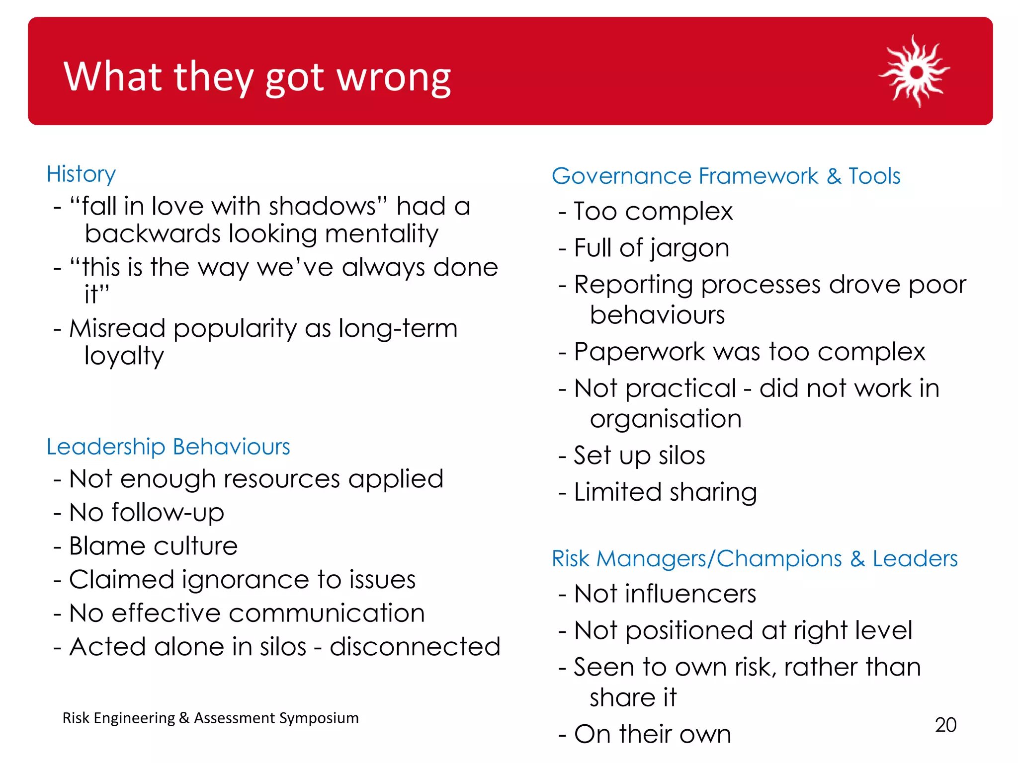 What they got wrong

History                                    Governance Framework & Tools
- “fall in love with shadows” had a        - Too complex
   backwards looking mentality
                                           - Full of jargon
- “this is the way we’ve always done
   it”                                     - Reporting processes drove poor
                                               behaviours
- Misread popularity as long-term
   loyalty                                 - Paperwork was too complex
                                           - Not practical - did not work in
                                               organisation
Leadership Behaviours                      - Set up silos
- Not enough resources applied
                                           - Limited sharing
- No follow-up
- Blame culture                            Risk Managers/Champions & Leaders
- Claimed ignorance to issues
                                           - Not influencers
- No effective communication
                                           - Not positioned at right level
- Acted alone in silos - disconnected
                                           - Seen to own risk, rather than
                                              share it
 Risk Engineering & Assessment Symposium
                                                                             20
                                           - On their own
 