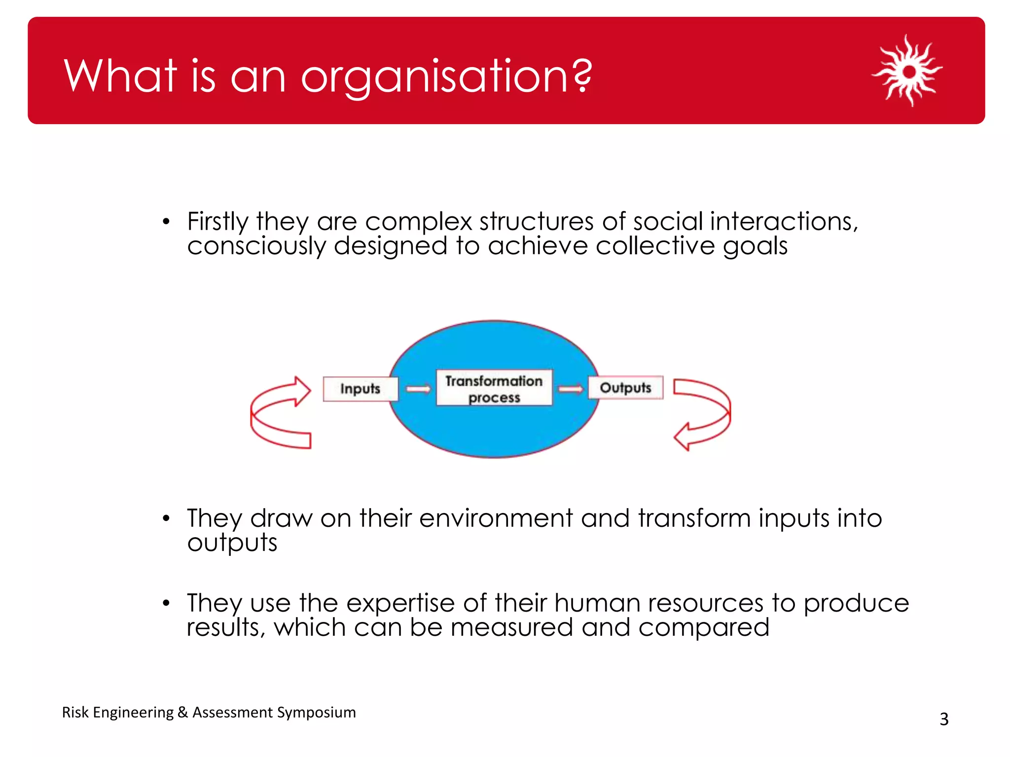 What is an organisation?


             • Firstly they are complex structures of social interactions,
               consciously designed to achieve collective goals




             • They draw on their environment and transform inputs into
               outputs

             • They use the expertise of their human resources to produce
               results, which can be measured and compared


Risk Engineering & Assessment Symposium                                      3
 