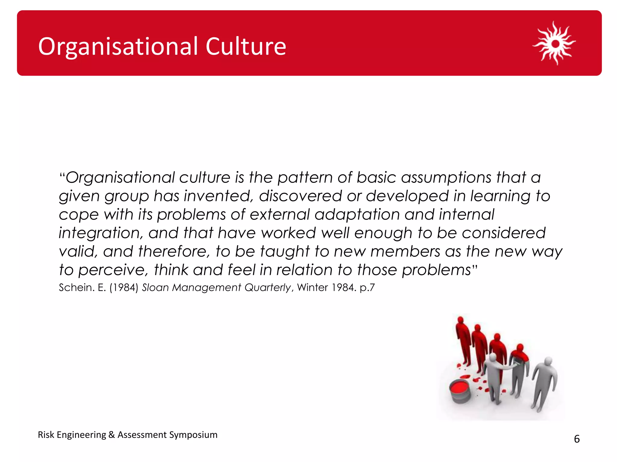Organisational Culture



    “Organisational culture is the pattern of basic assumptions that a
    given group has invented, discovered or developed in learning to
    cope with its problems of external adaptation and internal
    integration, and that have worked well enough to be considered
    valid, and therefore, to be taught to new members as the new way
    to perceive, think and feel in relation to those problems”
    Schein. E. (1984) Sloan Management Quarterly, Winter 1984. p.7




Risk Engineering & Assessment Symposium                                  6
 