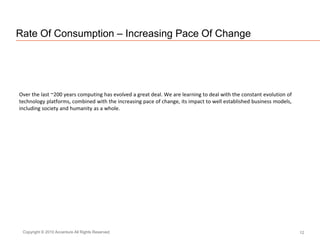 Rate Of Consumption – Increasing Pace Of Change
12Copyright © 2010 Accenture All Rights Reserved.
Over the last ~200 years computing has evolved a great deal. We are learning to deal with the constant evolution of
technology platforms, combined with the increasing pace of change, its impact to well established business models,
including society and humanity as a whole.
 