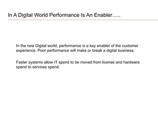 In the new Digital world, performance is a key enabler of the customer
experience. Poor performance will make or break a digital business.
In A Digital World Performance Is An Enabler…..
Faster systems allow IT spend to be moved from license and hardware
spend to services spend.
 