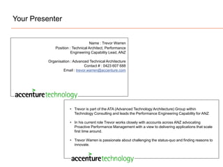 Your Presenter
• Trevor is part of the ATA (Advanced Technology Architecture) Group within
Technology Consulting and leads the Performance Engineering Capability for ANZ
• In his current role Trevor works closely with accounts across ANZ advocating
Proactive Performance Management with a view to delivering applications that scale
first time around.
• Trevor Warren is passionate about challenging the status-quo and finding reasons to
innovate.
Name : Trevor Warren
Position : Technical Architect, Performance
Engineering Capability Lead, ANZ
Organisation : Advanced Technical Architecture
Contact # : 0423 607 688
Email : trevor.warren@accenture.com
 