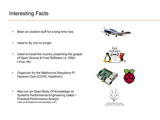 Interesting Facts
• Been an aviation buff for a long time now
• Used to fly, but no longer
• Used to travel the country preaching the gospel
of Open Source & Free Software i.e. GNU,
Linux, etc.
• Organizer for the Melbourne Raspberry Pi
Hackers Club (CCHS, Hawthorn)
• Also run an Open Body Of Knowledge on
Systems Performance Engineering called –
Practical Performance Analyst
(www.practicalperformanceanalyst.com)
 