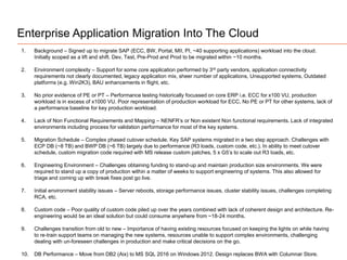 Enterprise Application Migration Into The Cloud
1. Background – Signed up to migrate SAP (ECC, BW, Portal, MII, PI, ~40 supporting applications) workload into the cloud.
Initially scoped as a lift and shift. Dev, Test, Pre-Prod and Prod to be migrated within ~10 months.
2. Environment complexity – Support for some core application performed by 3rd party vendors, application connectivity
requirements not clearly documented, legacy application mix, sheer number of applications, Unsupported systems, Outdated
platforms (e.g. Win2K3), BAU enhancements in flight, etc.
3. No prior evidence of PE or PT – Performance testing historically focussed on core ERP i.e. ECC for x100 VU, production
workload is in excess of x1000 VU. Poor representation of production workload for ECC, No PE or PT for other systems, lack of
a performance baseline for key production workload.
4. Lack of Non Functional Requirements and Mapping – NENFR’s or Non existent Non functional requirements. Lack of integrated
environments including process for validation performance for most of the key systems.
5. Migration Schedule – Complex phased cutover schedule. Key SAP systems migrated in a two step approach. Challenges with
ECP DB (~8 TB) and BWP DB (~6 TB) largely due to performance (R3 loads, custom code, etc.). In ability to meet cutover
schedule, custom migration code required with MS release custom patches, 5 x G5’s to scale out R3 loads, etc.
6. Engineering Environment – Challenges obtaining funding to stand-up and maintain production size environments. We were
required to stand up a copy of production within a matter of weeks to support engineering of systems. This also allowed for
triage and coming up with break fixes post go live.
7. Initial environment stability issues – Server reboots, storage performance issues, cluster stability issues, challenges completing
RCA, etc.
8. Custom code – Poor quality of custom code piled up over the years combined with lack of coherent design and architecture. Re-
engineering would be an ideal solution but could consume anywhere from ~18-24 months.
9. Challenges transition from old to new – Importance of having existing resources focused on keeping the lights on while having
to re-train support teams on managing the new systems, resources unable to support complex environments, challenging
dealing with un-foreseen challenges in production and make critical decisions on the go.
10. DB Performance – Move from DB2 (Aix) to MS SQL 2016 on Windows 2012. Design replaces BWA with Columnar Store.
 