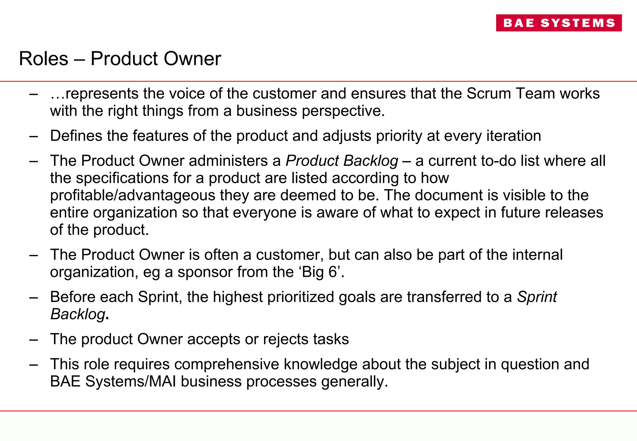 Roles – Product Owner … represents the voice of the customer and ensures that the Scrum Team works with the right things from a business perspective.  Defines the features of the product and adjusts priority at every iteration The Product Owner administers a  Product Backlog  – a current to-do list where all the specifications for a product are listed according to how profitable/advantageous they are deemed to be. The document is visible to the entire organization so that everyone is aware of what to expect in future releases of the product. The Product Owner is often a customer, but can also be part of the internal organization, eg a sponsor from the ‘Big 6’. Before each Sprint, the highest prioritized goals are transferred to a  Sprint Backlog . The product Owner accepts or rejects tasks This role requires comprehensive knowledge about the subject in question and BAE Systems/MAI business processes generally. 