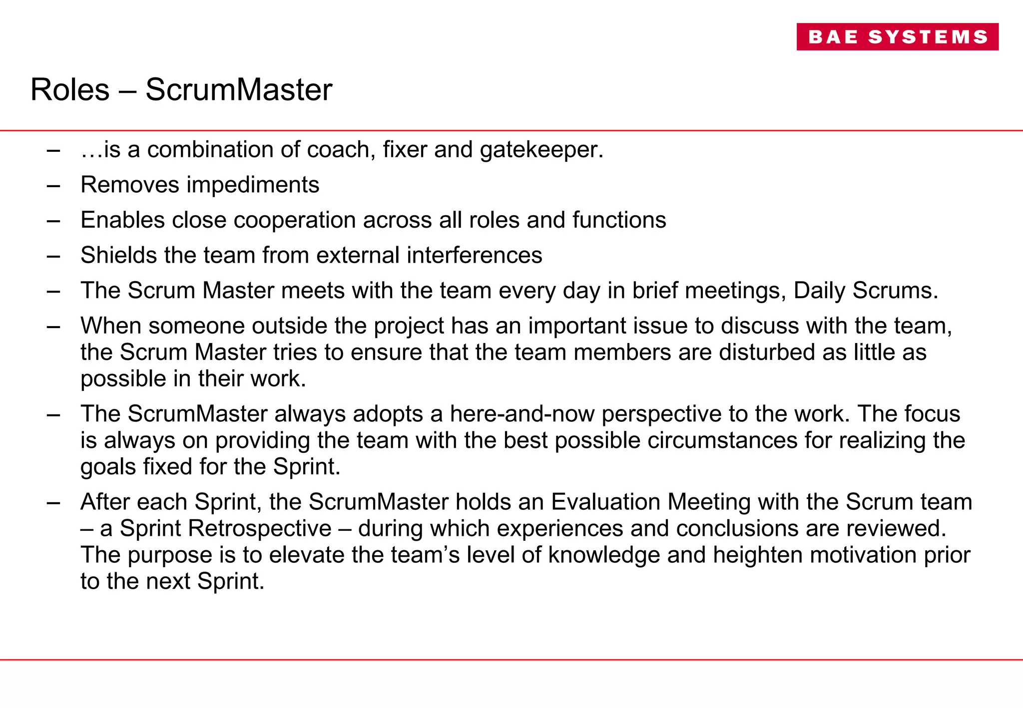Roles – ScrumMaster … is a combination of coach, fixer and gatekeeper. Removes impediments  Enables close cooperation across all roles and functions Shields the team from external interferences The Scrum Master meets with the team every day in brief meetings, Daily Scrums. When someone outside the project has an important issue to discuss with the team, the Scrum Master tries to ensure that the team members are disturbed as little as possible in their work. The ScrumMaster always adopts a here-and-now perspective to the work. The focus is always on providing the team with the best possible circumstances for realizing the goals fixed for the Sprint. After each Sprint, the ScrumMaster holds an Evaluation Meeting with the Scrum team – a Sprint Retrospective – during which experiences and conclusions are reviewed. The purpose is to elevate the team’s level of knowledge and heighten motivation prior to the next Sprint. 